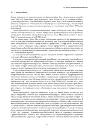 Юг России против глобального кризиса
71
3.7.2. Малый бизнес.
Первую программу по развитию малых предприятий Дона банк «Центр-инвест» разрабо-
тал в 1997 году. Программа предусматривала, кроме банковских услуг, правовую поддерж-
ку малых предприятий, аутсорсинг бухгалтерского учета, консалтинг по налогооблажению
и бизнес-планированию. Точка безубыточности программы достигалась при 150 малых пред-
приятий. Через два месяца после запуска програмы ее участинками стали более 400 малых
предприятий.
Этот опыт получил признание на федеральном уровне, когда специалисты банка «Центр-
инвест» были приглашены для санации Федерального фонда поддержки малого предприни-
мательства. Результаты этой работы отражены в книге «Малый бизнес: made in Russia»
(http://www.centrinvest.ru/ru/book/0201.html).
В настоящее время в банке «Центр-инвест» обслуживается около 40 000 малых предприя-
тий и индивидуальных предпринимателей, которые в 2008 году получили кредитов для раз-
вития своего бизнеса от банка «Центр-инвест» на сумму более 14 млрд. рублей. В новом году
только за первое полугодие выдано кредитов малым предприятиям и предпринимателям
свыше 6 млрд. рублей. По масштабам кредитования малого бизнеса, количеству и объему вы-
данных кредитов банк «Центр-инвест» занимает первое место среди банков региона и 7-9 ме-
сто в Российской Федерации.
За годы работы с малым бизнесом удалось преодолеть многие стереотипы и сформиро-
вать новую идеологию малого бизнеса.
В отличие от сложившихся представлений малый бизнес растет не за счет масштабов, а за
счет своей изначально более эффективной деятельности. Именно в малом бизнесе начина-
ются наиболее эффективные проекты, работают наиболее успешные предприниматели, се-
крет успеха которых заключается в том, что они знают свой бизнес, свои рынки, свои преи-
мущества на этих рынках и имеют стратегию развития своего бизнеса.
В наследство от коммунистических стереотипов в России долгое время была популярна
точка зрения, что малый бизнес работает только в теневой экономике. При более вниматель-
ном рассмотрении оказалась, что эта «тень» падает на малый бизнес от коррумпированных
чиновников и плохих законов. Поэтому банк «Центр-инвест» на протяжении нескольких лет
выступает спонсором «горячей линии» бесплатных консультаций предпринимателей по пра-
вовым вопросам ( http://www.centrinvest.ru/ru/servicec/020902.html), где они могут полу-
чить экономические и правовые консультации. Банк «Центр-инвест» регулярно проводит се-
минары по вопросам кредитования малого бизнеса, экономические и правовые консульта-
ции, встречи с поставщиками нового оборудования, куда приглашаются предприниматели
Юга России.
Более современный стереотип заключается в том, что малый бизнес нуждается в под-
держке государства. На самом деле, государственная поддержка малого бизнеса — это малый
бизнес государственных чиновников. Вначале принимаются законы, в рамках которых не-
возможно вести бизнес, а затем оказывается так называемая «государственная поддержка». В
развитых странах уже отошли от финансовой поддержки малого бизнеса, в России такая фор-
ма поддержки является, к сожалению, еще очень популярной. Участие представителей бан-
ка «Центр-инвест» в работе Советов по предпринимательству, Торгово-промышленной пала-
те, Союзе работодателей позволяет на региональном уровне добиваться более эффективных
форм государственной поддержки: методической, правовой, информационной, кадровой.
В 2009 году совместно с Администрацией Ростовской области, университетами региона,
структурами службы занятости банк «Центр-инвест» дал старт новому проекту «Предприни-
мательский всеобуч», в рамках которого обеспечивается массовое обучение населения Юга
 