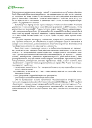72
России основам предпринимательских знаний (www.centrinvest.ru/ru/business_education.
html). Массовый эффективный малый бизнес в условиях кризиса способен оказать поддерж-
ку государству и с точки зрения обеспечения занятости, и восстановления экономического
роста, и социальной стабильности. Потому что, как говорят на Юге России, «если между вла-
стью и народом нет малого бизнеса, то происходит смена власти». Поэтому государство нуж-
дается в поддержке малого бизнеса.
В 2004 году банк «Центр-инвест» оценил потенциал роста малого бизнеса Юга России для
достижения уровня развитых стран (около 50 малых предприятий на 1000 жителей). Чтобы
достигнуть этого уровня на Юге России, требуется создать свыше 90 тысяч малых предприя-
тий и инвестиции в объеме более 200 млрд. рублей. По итогам 2008 года фактический объем
инвестиций в основной капитал 40 тысяч существующих малых предприятий составил око-
ло 45 млрд.рублей. Таким образом, этот сектор на Юге России имеет очень хороший потен-
циал роста.
Последний стереотип обязан росту глобализации, которая якобы уничтожит малый биз-
нес. Практика показывает, что малый бизнес быстрее адаптируется к новым технологиям и
находит новые применения достижениям научно-технического прогресса. Ярким примером
такой адаптации являются проекты энергоэффективности.
Банк «Центр-инвест» оперативно реагирует на любые изменения рынка, что выражает-
ся в новых кредитных продуктах. Банк постоянно расширяет спектр своих услуг для мало-
го бизнеса за счет организации прямого маркетинга типовых проектов по целевым сегмен-
там и группам предпринимателей (замена оборудования в сфере услуг, торговли (в т.ч. фран-
чайзинг), автоперевозок, строительных и ремонтных работах, ремесленном бизнесе). Банк
расширит диапазон услуг для малого бизнеса в сферах производства, торговли и слуг, вклю-
чая франчайзинг, автоперевозки, ремонтно-строительные работы, сельское хозяйство. Банк
«Центр-инвест» разработал типовые проекты для малых городов Юга России. Банк продол-
жает практику содействия:
— легализации малого бизнеса (за счет правовой поддержки, аутсорсинга бухгалтерско-
	 го учета, консалтинга),
— ускоренному развитию бизнеса своих клиентов на базе интернет–технологий и интер-
	 нет — консалтинга,
— международному сотрудничеству малых предприятий,
— финансированию энергосберегающих технологий.
ОАО КБ «Центр-инвест» является соучастником «Областной целевой программы разви-
тия малого предпринимательства в Ростовской области на 2008-2012 годы». В 2008 году банк
«Центр-инвест» выиграл конкурс на право работы с Некоммерческим партнерством «Реги-
ональный гарантийный фонд», осуществляющим поддержку субъектов малого и среднего
предпринимательства Волгоградской области в виде предоставления поручительств по кре-
дитам.
 