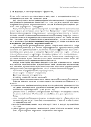 Юг России против глобального кризиса
73
3.7.3. Финансовый инжиниринг энергоэффективнсти.
Россия — богатая энергетическая держава, но эффективность использования энергоресур-
сов здесь в пять раз ниже, чем в развитых странах.
Банк «Центр-инвест», используя методы финансового инжиниринга и сотрудничество с
международными финансовыми институтами — IFC, ЕБРР, FMO, KfW — накопил опыт успеш-
ной реализации проектов энергоэффективности. На 01.06.09 портфель финансируемых про-
ектов в этой сфере превысил 1 млрд. рублей.
В сегодняшних условиях трудно инвестировать в энергоэффективные технологии из-за
низких тарифов, действующих в нашей стране. Банк «Центр-инвест» разработал технологии
финансового инжиниринга, которые позволяют реализовывать такие проекты за счет ком-
плексных решений и современных банковских продуктов. Программы банка «Центр-инвест»
позволяют получать заемщикам целевое финансирование на срок до 5 лет. Тарифы все равно
будут продолжать расти, в ближайшем будущем компаниям будут нужны средства для заме-
ны их основных средств. Но клиенты банка «Центр-инвест» уже сегодня используют свое
конкурентное преимущество в энергоэффективности.
Банк «Центр-инвест» финансирует только проекты, которые имеют признанный в мире
опыт успешной реализации. Как правило, энергоэффективные проекты сопровождаются
экономией всех других видов затрат, комплексно повышают эффективность технологиче-
ских процессов и организации производства. Кроме этого, внедрение энергоэффективных
технологий сопровождается пересмотром и повышением прозрачности правовых взаимоот-
ношений поставщиков и потребителей энергоресурсов. Наконец, новые современные техно-
логические процессы меняют социальную структуру на предприятиях, делают любую про-
фессию привлекательной для квалифицированной молодежи.
В работе по внедрению энергоэффективных проектов банк активно использует помощь
консультантов. Накопленный опыт позволяет снизить риски кредитования энергосберегаю-
щих технологий, проводить более агрессивный маркетинг, использовать референс-проекты
для продвижения идей энергоэффективнсти, а также различные банковские продукты:
— потребительские кредиты в целях энергосбережения;
— лизинг энергоэффективного оборудования;
— факторинг установки приборов учета;
— аутсорсинг энергоэффективных технологий;
— торговое финансирование контрактов по закупке энергоэффективного оборудования.
Приведем несколько примеров успешных проектов внедрения энергоэффективных тех-
нологий:
— реконструкция и техническое перевооружение цеха по производству «французского бато-
	 на» (объем инвестиций 8 млн. руб.) позволила снизить вредные выбросы в атмосферу и
	 экономить на энергопотреблении 375 тыс. рублей в год;
— установка котла на лузге позволила организовать безотходное производство и снизить
	 себестоимость 1 Гкал на 46%. Стоимость проекта 40 млн. руб., срок окупаемости — 	
	 4 года;
— новое типографское оборудование повысило производительность в 1,4 раза и сократило
	 энергопотребление почти в 2 раза. Банк профинансировал 17 млн. руб. из общей стоимо-
	 сти проекта 20 млн. руб.
— модернизация печи кирпичного завода в Таганроге стоила 10 млн. руб., срок окупаемо-
	 сти 3 года.
— реконструкция трубопровода в Неклиновском районе позволила исключить потери
	 воды, в 3 раза сократить потребление электроэнергии и кислорода.
 
