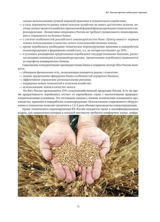 Юг России против глобального кризиса
75
	 основе использования лучшей мировой практики и технического содействия;
— в силу неразвитости рынка земли сельское хозяйство не имеет достаточно залогов, по-
	 этомулизингявляетсянаиболееприемлемойформойфинансированиятехническогопе-
	 ревооружения. Лизинговые операции в России не требуют специального лицензирова-
	 ния и отражаются на балансе банка;
— с учетом особенностей российского законодательства банк «Центр-инвест» первым
	 освоил использование в качестве залога сельскохозяйственных земель;
— кроме агробизнеса необходимо техническое перевооружение хранения и переработки
	 сельхозпродукции в фермерских хозяйствах, т.к. ее потери составляют до 30%;
— в условиях расширения кредитования агробизнеса государственными банками, распо-
	 лагающими длинными и дешевыми ресурсами, кредитование агробизнеса вымывается
	 из портфеля коммерческих банков.
Серьезными конкурентными преимуществами банка в аграрном секторе Юга России явля-
ются:
— обширная филиальная сеть, позволяющая находится рядом с клиентом;
— знание кредитными офицерами банка особенностей аграрного бизнеса;
— эффективное управление региональными рисками;
— поддержка новых технологий в сельском хозяйстве;
— использование земли в качестве залога.
На Юге России производится 25% сельскохозяйственной продукции России. В то же вре-
мя продуктивность агробизнеса отстает от европейских стран с аналогичными природно-
климатическими условиями. Это отставание связано с низким техническим оснащением про-
изводства, хранения и переработки сельхозпродукции. Использование современного оборудо-
вания и технологии позволит увеличить в 1,5-2 раза объемы производства сельхозпродукции.
Кроме технического перевооружения Юг России нуждается также в квалифицированных
кадрах, для закрепления которых в сельской местности требуется комфортное жилье, инфра-
 