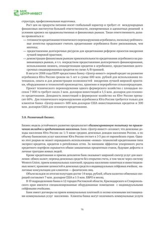 76
структура, профессиональная подготовка.
Рост цен на продукты питания носит глобальный характер и требует от международных
финансовых институтов большей ответственности, своевременных и адекватных решений в
условиях кризиса на продовольственных и финансовых рынках. Такая ответственность долж-
на проявляться в:
— готовностикредитованиятехническогоперевооруженияагробизнеса,посколькурейтинго-
	 вые агентства продолжают считать кредитование агробизнеса более рискованным, чем
	 ипотека;
— предоставлении долгосрочных ресурсов для кредитования референс-проектов внедрения
	 лучшей мировой практики;
— демонстрации финансовым рынкам привлекательности кредитования агробизнеса на раз-
	 вивающихся рынках, в т.ч. посредством предоставления долгосрочного финансирования,
	 использования лизинга, секьюретизации кредитов в агробизнесе, предоставления долго-
	 срочных синдицированных кредитов по схеме А/В траншей.
В августе 2008 года ЕБРР предоставил банку «Центр-инвест» первый кредит на развитие
агробизнеса Юга России сроком на 5 лет в сумме 600 млн. рублей для использования по-
тенциала, опыта и для демонстрации возможностей внедрения лучшей мировой практи-
ки, оборудования и технологий производства, хранения и переработки сельхозпродукции.
Проект технического перевооружения одного фермерского хозяйства с площадью по-
севов 7 000 га требует около 3 млн. долларов инвестиций и 1,5 млн. долларов для сезонно-
го кредитования. Доходность инвестиций в фермерское хозяйство на Юге России превы-
сит 60%. Для технического перевооружения агробизнеса Юга России требуется только для
клиентов банка «Центр-инвест» 600 млн.долларов США инвестиционных кредитов и 300
млн. долларов США для сезонного кредитования.
3.8. Розничный бизнес.
Бизнес-модель устойчивого развития предполагает сбалансированную политику по привле-
чению вкладов и кредитованию населения. Банк «Центр-инвест» осознает, что денежные до-
ходы населения Юга России на 1/3 ниже средних денежных доходов населения России, а по
объему банковских услуг население Юга России отстает в 3-5 раз от европейских стран. Одна-
ко этот разрыв не может оправдывать использование «новых» технологий кредитования типа
экспресс-кредитов, кредитов в ритейловых сетях. За внешним эффектом ускоренного роста
кредитного портфеля скрывается обман завышенных процентных ставок, будущие дефолты и
личные трагедии живых людей.
Кроме кредитования и приема депозитов банк оказывает широкий спектр услуг для насе-
ления: обмен валют; перевод денежных средств без открытия счета, в том числе через систему
Western Union; прием коммунальных платежей; продажа населению памятных и инвестицион-
ных монет; хранение ценностей и денежных средств в индивидуальных сейфовых ячейках; на-
логовые консультации для клиентов — физических лиц.
Объем вкладов по итогам полугодия достиг 14 млрд. рублей, объем валютно-обменных опе-
раций составляет 7 млн. долларов США и 1-5 млн. ЕВРО в месяц.
В 19 подразделениях банка в 12 городах Ростовской области, Краснодарского и Ставрополь-
ского края имеются специализированные оборудованные помещения с индивидуальными
сейфовыми ячейками.
Банк имеет договоры на прием коммунальных платежей со всеми основными поставщика-
ми коммунальных услуг населению. Клиенты банка могут оплачивать коммунальные услуги
 