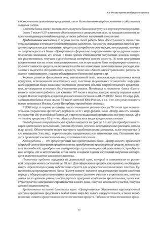 Юг России против глобального кризиса
77
как наличными денежными средствами, так и безналичными перечислениями с собственных
лицевых счетов.
Клиенты банка имеют возможность получать банковские услуги в круглосуточном режиме.
Более 7 тысяч V.I.P-клиентов обслуживаются в специальном зале, за каждым клиентом за-
креплен индивидуальный менеджер, а также работает налоговый консультант.
Кредитование населения. С первых шагов своей работы банк «Центр-инвест» очень тща-
тельно подходил к технологиям кредитования населения. Во многом стандартная линейка кре-
дитных продуктов для населения: кредиты на потребительские нужды, автокредиты, ипотека
— сопровождается в банке «Центр-инвест» формально закрепленными процедурами оценки
положения заемщика, его семьи с точки зрения стабильности получаемых доходов, интере-
сов родственников, текущих и долгосрочных интересов самого клиента. По всем программам
кредитования как на этапе консультирования, так и при выдаче банк информирует клиента о
полной стоимости кредита, включающей в себя все возможные дополнительные расходы, свя-
занные с выдачей и обслуживанием кредита, такие как: обязательное страхование, расходы по
оценке недвижимости, годовое обслуживание банковской карты и др.
Хорошо развитая филиальная сеть, накопленный опыт, опережающая подготовка новых
продуктов, использование пластиковых карт, сочетание скоринговых технологий с информа-
цией кредитных бюро позволяют постоянно увеличить объемы потребительского кредитова-
ния, автокредитов и ипотеки без увеличения рисков. Потенциал и технологи банка «Центр-
инвест» позволяют работать для клиента 147 часов в неделю, каждую минуту выдавая новый
кредит. В итоге портфель кредитов для населения составил на 01.07.2008 г. более 10 млрд. руб.,
заемщиками банка стали свыше 55 тысяч жителей Юга России, в т.ч. и те, кто уехал покорять
новые вершины в Москву, Санкт-Петербург, европейские столицы.
В 2009 году за первое полугодие число заемщиков увеличилось до 76 тысяч при незначи-
тельном сокращении кредитного портфеля до 8,5 млрд.рублей. Банк «Центр-инвест» занима-
ет среди топ-100 российских банков 24-е место по выданным кредитам на покупку жилья, 26-е
— по авто кредитам и 52-е ☺— по общему объему всех видов кредитов населению.
Стандартный потребительский кредит выдается на срок до 3-х лет для приобретения то-
варов длительного пользования, оплаты обучения, лечения, непредвиденных расходов, отдыха
и др. целей. Обеспечением может выступать заработная плата заемщика, залог имущества (в
т.ч. имущества 3-их лиц), поручительство юридических или физических лиц. Погашение кре-
дита происходит ежемесячными аннуитетными платежами.
Автокредиты — это среднесрочный вид кредитования. Банк «Центр-инвест» предлагает
широкий спектр программ кредитования на приобретение транспортных средств: покупка но-
вых автомобилей, приобретение автотранспорта для коммерческой деятельности, приобрете-
ние катеров, яхт и мототехники, в том числе и водной. Одним из условий получения автокре-
дита является наличие авансового платежа.
Ипотечные кредиты выдаются на длительный срок, который в зависимости от рыноч-
ной ситуации может составлять до 30 лет. Для оформления кредита, как правило, необходимо
иметь определенную сумму собственных средств для осуществления авансового платежа. Су-
щественным преимуществом банка «Центр-инвест» является предоставление своим клиентам
наряду с общераспространенными программами (долевое участие в строительстве, покупка
жилья на вторичном рынке) нестандартных программ ипотечного кредитования, таких как:
строительство/завершение строительства жилого дома, покупка земельного участка, покупка
деловой недвижимости.
Кредитование на основе банковских карт «Центр-инвеста» обеспечивает круглосуточный
доступ к кредитным средствам в любой точке мира без залога и поручительств, а также возоб-
новление лимита кредитования после погашения кредита. Гибкая система погашения креди-
 