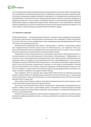 78
тов по банковским картам (минимальными ежемесячными платежами либо всей суммой сра-
зу) и возможность погашения задолженности в любой день месяца позволяют клиентам само-
стоятельно планировать график платежей в зависимости от их финансовых возможностей на
данный момент. А наличие льготного периода кредитования позволяет не платить проценты за
кредитные средства в случае полного погашения кредита в установленный период. Хранение
собственных средств на кредитных картах банка «Центр-инвест» дает возможность клиентам
получать проценты на остаток и значительно снизить использование кредитного лимита, что в
свою очередь, снижает расходы по процентным платежам за кредит.
3.9. Развитие операций.
Современный банк — сложный живой организм, в котором строгие формальные процеду-
ры должны обеспечивать бесперебойное выполнение всех операций. В банке обслужива-
ется около 40 тысяч счетов юридических лиц и индивидуальных предпринимателей, около
170 тысяч счетов физических лиц.
Конкурентным преимуществом банка «Центр-инвест» является оперативная работа
всех подразделений. Клиенты высоко ценят то обстоятельство, что открытие счета в ру-
блях, иностранной валюте для юридических лиц осуществляется в течение 1 часа, а завере-
ние всех документов осуществляется непосредственно в банке.
Управление счетом осуществляется на основании письменных поручений клиента и с
использованием систем дистанционного банковского обслуживания. Информация о со-
стоянии счета и ходе проведения операций может быть предоставлена персональным ме-
неджером либо по телефону с использованием системы «автоинформатор» с легко запоми-
нающимся номером 2-000-000. Банк обеспечивает исполнение платежных поручений кли-
ентов в день их получения; осуществляет платежи за счет средств, поступивших в течение
дня для зачисления на счет клиента; начисляет проценты на минимальные остатки по сче-
там и их прирост; осуществляет бесплатные платежи внутри филиальной сети банка в те-
чение 10 минут в любом из 132 офисов на Юге России.
Банк занимает одно из ведущих мест среди банков Юга России по объемам денежных
средств, привлеченных от корпоративных клиентов. Остатки на расчетных и депозитных
счетах составляют 6 млрд. руб. Ежедневно по счетам проводится около 40 тысяч платежей-
объемом более 4 млрд. руб.
Банк осуществляет прием и выдачу наличных денежных средств 6 дней в неделю, а услу-
ги по инкассации предоставляются круглосуточно.
По счетам в иностранной валюте банк осуществляет проведение международных пла-
тежей в любую точку мира в кратчайшие сроки; обслуживает внешнеторговые договора
клиентов; проводит документарные операции; консультирует по вопросам соблюдения ва-
лютного законодательства.
Развитие системы операций сопровождается поддержкой со стороны постоянно разви-
вающейся информационной системы, системы внутреннего контроля и системы управле-
ния рисками.
 