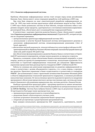 Юг России против глобального кризиса
79
3.9.1. Развитие информационной системы.
Проблема обновления информационных систем стоит сегодня перед всеми российскими
банками. Банк «Центр-инвест» начал очередную проработку этой проблемы в 2005 году.
При этом банк опирался на опыт самостоятельной разработки информационных си-
стем. До 1995 года такая система представляла собой автономные модули на базе FoxPro.
С 1996 года в банке развивалась система на базе Informix, которая позволяла гибко и опе-
ративно внедрять новые продукты, адаптироваться к постоянным изменениям нормативно-
регуляторной базы, обеспечивать рост и взаимодействие подразделений банка.
В соответствии с задачами стратегии развития бизнеса в банке «Центр-инвест» разрабо-
тана Стратегия развития информационных технологий (Стратегия ИТ), которая постро-
ена на следующих принципах:
— централизованная архитектура информационной системы (ИС);
— использование в качестве базовой банковской системы интегрированного решения и
	 дополнение информационной системы специализированными решениями («best of
	 breed» approach);
—обеспечение высокой надежности, отказоустойчивости и катастрофоустойчивости ИС, 	
	 ориентированнойнаобработкубольшихобъемовоперацийсвысокимбыстродействиемвре
	 жиме семь дней в неделю 365 дней в году.
Для обеспечения функционирования и развития бизнеса банка в соответствии со Страте-
гией ИТ выполняются мероприятия, которые можно разделить на процессы и проекты.
Процессы, в основном, служат обеспечению бизнеса автоматизацией операций и, в свою
очередь, делятся на группы по планированию и технологии, эксплуатации и развитию. В со-
ответствии со Стратегией информационных технологий для повышения эффективности
управления процессами банк руководствуется стандартом COBIT1
и библиотекой ITIL2
.
Работы по сложным или длительным мероприятиям по развитию информационной си-
стемы в соответствии с целями объединяются в проекты, а те, в свою очередь, в програм-
мы проектов. Проектное управление в банке осуществляется в соответствии со стандартом
PMBOK3
. Для возникающих в связи с проектными активностями большими объемами работ
в области информационных технологий привлекаются подрядчики, в основном российские
консалтинговые компании. Из числа успешных проектов выделяются проекты по внедрению
программного обеспечения процессингового центра пластиковых карт, системы дистанци-
онного банковского обслуживания юридических лиц, системы расчетов с Банком России.
Наиболее крупный блок проектных работ – программа проектов по замене автоматизи-
рованной банковской системы (АБС) собственной разработки на централизованную систе-
му SAP for Banking. Система была выбрана банком в 2005 году по результатам тендера из
16 претендентов благодаря таким преимуществам, как:
— промышленная производительность и масштабируемость;
— разделение бизнес и бухгалтерского учетных слоев;
— наличие встроенного механизма управления бизнес-процессами;
— открытый для просмотра и редактирования программный код.
Банк намерен использовать преимущества SAP: модульность, адаптивность, способ-
1 — COBIT (англ. Control Objectives for Information and Related Technology — Задачи информационных и смежных технологий) — пакет открытых документов, около 40 международных и наци-
ональных стандартов и руководств в области управления IT, аудита и IT-безопасности. В настоящее время основным разработчиком стандарта является Институт управления информационными тех-
нологиями (IT Governance Institute), учрежденный Ассоциацией аудита и контроля информационных систем (Information Systems Audit and Control Association, ISACA) с целью развития и популяриза-
ции принципов управления IT.
2 — ITIL (англ. Information Technology Infrastructure Library — Библиотека инфраструктуры информационных технологий)— библиотека, описывающая лучшие из применяемых на практике
способов организации работы подразделений или компаний, занимающихся предоставлением услуг в области информационных технологий. Библиотека появилась около 20 лет назад по заказу бри-
танского правительства. В настоящее время она издается британским правительственным агентством Office of Government Commerce и не является собственностью ни одной коммерческой компании.
В семи томах библиотеки описан весь набор процессов, необходимых для того, чтобы обеспечить постоянное высокое качество ИТ-сервисов и повысить степень удовлетворенности пользователей. Ис-
пользованный в библиотеке процессный подход полностью соответствует стандартам серии ISO 9000 (ГОСТ Р ИСО 9000).
3 — PMBOK (англ. Project Management Body of Knowledge — Свод знаний по управлению проектами) — набор документации, охватывающий сумму профессиональных знаний по управлению
проектами. Как и в других профессиональных областях, таких как юриспруденция, медицина, бухгалтерский учет, — свод знаний создается практиками и теоретиками, которые используют и углу-
бляют эти знания.
 