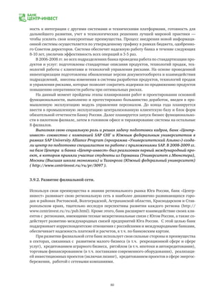 80
ность к интеграции с другими системами и техническими платформами, готовность для
дальнейшего развития, учет в технологических решениях лучшей мировой практики —
чтобы усилить свои конкурентные преимущества. Процесс внедрения новой информаци-
онной системы осуществляется по утвержденному графику в рамках бюджета, одобренно-
го Советом директоров. Система обеспечит надежную работу банка в течение следующих
8-10 лет, увеличив эффективность всех операций в 3-5 раз.
В 2006-2008 гг. во всех подразделениях банка проведена работа по стандартизации про-
дуктов и услуг: подготовлены стандартные описания продуктов, технологий продаж, тех-
нологий работы с клиентами и технологий управления рисками. На основе проведенной
инвентаризации подготовлены обновленные версии документооборота и взаимодействия
подразделений, внесены изменения в системы разработки продуктов, технологий продаж
и управления рисками, которые позволят сократить издержки по продвижению продуктов
повышению оперативности работы при оптимальных рисках.
На данный момент пройдены этапы планирования работ и проектирования основной
функциональности, выполнено и протестировано большинство доработок, введен в про-
мышленную эксплуатацию модуль управления персоналом. До конца года планируется
ввести в промышленную эксплуатацию централизованную клиентскую базу и блок форм
обязательной отчетности Банку России. Далее планируется запуск бизнес функционально-
сти в пилотном филиале, затем в головном офисе и тиражирование системы на остальные
8 филиалов.
Выполняя свою социальную роль и решая задачу подготовки кадров, банк «Центр-
инвест» совместно с компанией SAP СНГ и Южным федеральным университетом в
рамках SAP University Alliance Program (программа «Университетский Альянс») созда-
ли центр по подготовке специалистов по работе с приложениями SAP. В 2008-2009 гг.
на базе Центра и банка «Центр-инвест» был реализован первый международный про-
ект, в котором приняли участие студенты из Германии (Университет г.Мюнстера),
Москвы (Высшая школа экономики) и Таганрога (Южный федеральный университет)
( http://www.centrinvest.ru/ru/pr/3097 ).
3.9.2. Развитие филиальной сети.
Используя свои преимущества в знании регионального рынка Юга России, банк «Центр-
инвест» развивает свою региональную сеть в наиболее динамично развивающихся горо-
дах и районах Ростовской, Волгоградской, Астраханской областях, Краснодарском и Став-
ропольском краях, тщательно исследуя перспективы развития каждого региона (http://
www.centrinvest.ru/ru/pub.html). Кроме этого, банк расширяет взаимодействие своих кли-
ентов с регионами, имеющими тесные межрегиональные связи с Югом России, а также со-
действует развитию международных связей предприятий Юга России. С этой целью банк
поддерживает корреспондентские отношения с российскими и международными банками,
обеспечивает надежность платежей и расчетов, в т.ч. по банковским картам.
При развитии филиальной сети банк использует свои сильные стороны и преимущества
в секторах, связанных с развитием малого бизнеса (в т.ч. рекреационной сфере и сфере
услуг), кредитованием аграрного бизнеса, ритэйлом (в т.ч. ипотеки и автокредитования),
торговым финансированием (в т.ч. поставками современного оборудования), реализаци-
ей инвестиционных проектов (включая лизинг), кредитованием проектов в сфере энергос-
бережения, работой с сетевыми компаниями.
 