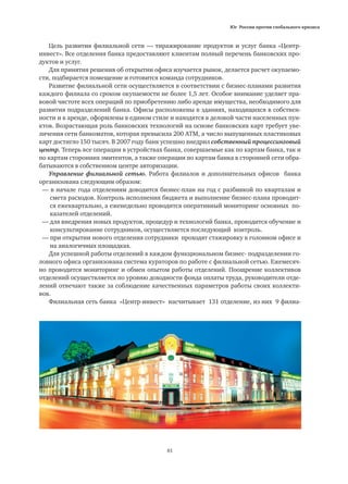 Юг России против глобального кризиса
81
Цель развития филиальной сети — тиражирование продуктов и услуг банка «Центр-
инвест». Все отделения банка предоставляют клиентам полный перечень банковских про-
дуктов и услуг.
Для принятия решения об открытии офиса изучается рынок, делается расчет окупаемо-
сти, подбирается помещение и готовится команда сотрудников.
Развитие филиальной сети осуществляется в соответствии с бизнес-планами развития
каждого филиала со сроком окупаемости не более 1,5 лет. Особое внимание уделяет пра-
вовой чистоте всех операций по приобретению либо аренде имущества, необходимого для
развития подразделений банка. Офисы расположены в зданиях, находящихся в собствен-
ности и в аренде, оформлены в едином стиле и находятся в деловой части населенных пун-
ктов. Возрастающая роль банковских технологий на основе банковских карт требует уве-
личения сети банкоматов, которая превысила 200 АТМ, а число выпущенных пластиковых
карт достигло 150 тысяч. В 2007 году банк успешно внедрил собственный процессинговый
центр. Теперь все операции в устройствах банка, совершаемые как по картам банка, так и
по картам сторонних эмитентов, а также операции по картам банка в сторонней сети обра-
батываются в собственном центре авторизации.
Управление филиальной сетью. Работа филиалов и дополнительных офисов банка
организована следующим образом:
— в начале года отделениям доводится бизнес-план на год с разбивкой по кварталам и
	 смета расходов. Контроль исполнения бюджета и выполнение бизнес-плана проводит-
	 ся ежеквартально, а еженедельно проводится оперативный мониторинг основных по-
	 казателей отделений.
— для внедрения новых продуктов, процедур и технологий банка, проводится обучение и
	 консультирование сотрудников, осуществляется последующий контроль.
— при открытии нового отделения сотрудники проходят стажировку в головном офисе и
	 на аналогичных площадках.
Для успешной работы отделений в каждом функциональном бизнес- подразделении го-
ловного офиса организована система кураторов по работе с филиальной сетью. Ежемесяч-
но проводится мониторинг и обмен опытом работы отделений. Поощрение коллективов
отделений осуществляется по уровню доходности фонда оплаты труда, руководители отде-
лений отвечают также за соблюдение качественных параметров работы своих коллекти-
вов.
Филиальная сеть банка «Центр-инвест» насчитывает 131 отделение, из них 9 филиа-
 