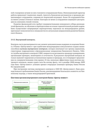 Юг России против глобального кризиса
83
ной стажировки лучшие из них становятся сотрудниками банка. Инновационный характер
работы привлекает творческих людей, строгость банковских регламентов и процедур дис-
циплинирует сотрудников, сохраняя их творческий потенциал. Более 30 сотрудников бан-
ка имеют ученые степени и звания. Ежегодно не менее 2 сотрудников защищают диссерта-
ции на соискание ученой степени.
Развитие филиальной сети требует совершенствования конкурсного отбора руководи-
телей филиалов, их обучения и переподготовки на основе горизонтальной ротации кадров.
Банк осуществляет непрерывную переподготовку персонала на международном уровне,
приглашает консультантов и специалистов по актуальным направлениям развития банков-
ского бизнеса.
3.9.3. Внутренний контроль.
Контроль часто рассматривается как элемент дополнительных издержек по ведению бизне-
са. В банке «Центр-инвест» при содействии международных консультантов создана жизне-
способная система внутреннего контроля, которая охватывает все органы управления,
структурные подразделения и функциональные направления банковского бизнеса. Рабо-
та службы внутреннего контроля (СВК) опирается на регламенты процедур планирования,
организации проверок, мониторинга и отчетности. В результате внутренний контроль не
только выявляет нарушения установленных правил и процедур, но и генерирует предложе-
ния по совершенствованию этих правил. О том, насколько эффективна такая система вну-
треннего контроля, можно судить хотя бы потому факту, что в декабре 2008-январе 2009
года банк «Центр-инвест» успешно прошел очередную плановую проверку Банка России
без предписаний.
При построении системы внутреннего контроля в ОАО КБ «Центр-инвест» банк руко-
водствовался требованиями Банка России, рекомендациями Базельского комитета по бан-
ковскому надзору, а также международной практикой.
Система органов внутреннего контроля банка «Центр-инвест»
Ревизионная комиссия
Главный бухгалтер
Руководители и главные
бухгалтера филиалов
Отдел финансового
мониторинга
Председатель Правления
Служба внутреннего
контроля
Правление
Общее собрание
акционеров
Совет директоров
 