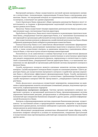 84
Внутренний контроль в банке осуществляется системой органов внутреннего контро-
ля в соответствии с полномочиями, определенными Уставом банка и внутренними доку-
ментами. Важно, что внутренний контроль не ограничивается только службой внутренне-
го контроля, а охватывает все уровни управления.
Совет директоров банка определяет общие принципы руководства банком и несет от-
ветственность за создание и функционирование надлежащей системы внутреннего кон-
троля в рамках всего банка.
Правление банка осуществляет текущее управление деятельностью банка в целях реше-
ния основных задач, поставленных Советом директоров
Председатель Правления банка несет ответственность за реализацию стратегии и поли-
тики банка, утвержденные Советом директоров банка, и за выполнение возложенных на
него функций по организации действенной системы внутреннего контроля банка.
Для осуществления контроля за финансово-хозяйственной деятельностью банка общим
собранием акционеров банка избирается ревизионная комиссия банка.
Главный бухгалтер банка и его заместители обеспечивают исполнение сформирован-
ной учетной политики, рассматривают выявляемые недостатки в вопросах учета и отчет-
ности, а также осуществляют контроль за движением имущества и выполнением обяза-
тельств банка, в том числе путем соответствующих инвентаризаций.
Руководители (и их заместители) и главные бухгалтера (и их заместители) филиалов
банка несут ответственность за реализацию количественных и качественных ориентиров
для каждого направления деятельности филиала, определенных в соответствии со страте-
гией и политикой банка, утвержденной Советом директоров банка, и за выполнение воз-
ложенных на них функций по организации действенной системы внутреннего контроля в
филиале банка.
Служба внутреннего контроля является ключевым элементом системы внутреннего
контроля. Служба внутреннего контроля банка создана на основании решения Совета ди-
ректоров банка для осуществления внутреннего контроля и содействия органам управле-
ния банка в обеспечении эффективного функционирования банка. Служба внутреннего
контроля осуществляет свою деятельность в соответствии с требованиями Положения «О
службе внутреннего контроля ОАО КБ «Центр-инвест», утверждаемого Советом директо-
ров банка.
Отдел финансового мониторинга осуществляет мероприятия, направленные на выяв-
ление и предотвращение попыток легализации (отмывания) доходов, полученных преступ-
ным путем, и финансирования терроризм
Направления внутреннего контроля. Система органов внутреннего контроля осу-
ществляет контроль за организацией деятельности банка, функционированием системы
управления банковскими рисками, распределением и соблюдением сотрудниками банка
полномочий при совершении банковских операций и других сделок, уровнем информаци-
онной безопасности в банке.
Контроль за функционированием системы управления банковскими рисками осущест-
вляется на постоянной основе и предусматривает выявление, измерение и определение
приемлемого уровня рисков, постоянное наблюдение за рисками, принятие мер по поддер-
жанию рисков на допустимом уровне.
Банк обеспечивает распределение должностных обязанностей таким образом, чтобы
исключить конфликт интересов и условия его возникновения, совершение преступлений
и осуществление иных противоправных действий при совершении банковских операций и
других сделок.
 