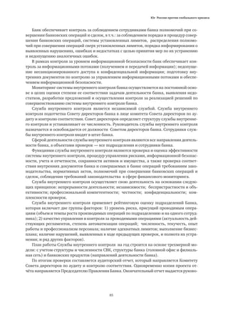 Юг России против глобального кризиса
85
Банк обеспечивает контроль за соблюдением сотрудниками банка полномочий при со-
вершении банковских операций и сделок, в т.ч.: за соблюдением порядка и процедур совер-
шения банковских операций, системы установленных лимитов, распределения полномо-
чий при совершении операций сверх установленных лимитов, порядка информирования о
выявленных нарушениях, ошибках и недостатках с целью принятия мер по их устранению
и недопущению аналогичных ошибок.
В рамках контроля за уровнем информационной безопасности банк обеспечивает кон-
троль за информационными потоками (получением и передачей информации); недопуще-
ние несанкционированного доступа к конфиденциальной информации; подготовку вну-
тренних документов по контролю за управлением информационными потоками и обеспе-
чением информационной безопасности.
Мониторинг системы внутреннего контроля банка осуществляется на постоянной осно-
ве в целях оценки степени ее соответствия задачам деятельности банка, выявления недо-
статков, разработки предложений и осуществления контроля за реализацией решений по
совершенствованию системы внутреннего контроля банка.
Служба внутреннего контроля является независимой службой. Служба внутреннего
контроля подотчетна Совету директоров банка в лице комитета Совета директоров по ау-
диту и контролю соответствия. Совет директоров определяет структуру службы внутренне-
го контроля и устанавливает ее численность. Руководитель службы внутреннего контроля
назначается и освобождается от должности Советом директоров банка. Сотрудники служ-
бы внутреннего контроля входят в штат банка.
Сферой деятельности службы внутреннего контроля являются все направления деятель-
ности банка, а объектами проверок — все подразделения и сотрудники банка.
Функциями службы внутреннего контроля являются проверка и оценка эффективности
системы внутреннего контроля, процедур управления рисками, информационной безопас-
ности, учета и отчетности, сохранности активов и имущества, а также проверка соответ-
ствия внутренних документов банка и совершаемых в банке операций требованиям зако-
нодательства, нормативных актов, полномочий при совершении банковских операций и
сделок, соблюдения требований законодательства в сфере финансового мониторинга.
Служба внутреннего контроля осуществляет свою деятельность на основании следую-
щих принципов: непрерывности деятельности; независимости; беспристрастности и объ-
ективности; профессиональной компетентности; честности; конфиденциальности; ком-
плексности проверок.
Служба внутреннего контроля применяет рейтинговую оценку подразделений Банка,
которая включает две группы факторов: 1) уровень риска, присущий проводимым опера-
циям (объем и темпы роста производимых операций по подразделению и на одного сотруд-
ника); 2) качество управления и контроля за проводимыми операциями (актуальность дей-
ствующих регламентов, степень автоматизации операций; численность, текучесть, опыт
работы и профессионализм персонала; наличие адекватных лимитов; выполнение бизнес-
плана; наличие нарушений, выявленных в ходе предыдущих проверок, и полнота их устра-
нения; и ряд других факторов).
План работы Службы внутреннего контроля на год строится на основе трехмерной мо-
дели: с учетом структуры и численности СВК, структуры банка (головной офис и филиаль-
ная сеть) и банковских продуктов (направлений деятельности банка).
По итогам проверки составляется аудиторский отчет, который направляется Комитету
Совета директоров по аудиту и контролю соответствия. Одновременно копия проекта от-
чёта направляется Председателю Правления Банка. Окончательный отчет выдается руково-
 