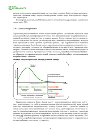 86
дителю проверенного подразделения и его куратору в головном банке, которые должны ор-
ганизовать должную работу по результатам аудита и принять меры по исправлению вскры-
тых недостатков.
Ежеквартально начальник СВК отчитывается перед Советом директоров о выполнении
плана работ СВК.
3.9.4. Управление рисками.
Управление рисками является новым направлением работы, связанным с переходом к так
называемым Базельским принципам. В основе этих принципов лежит представление о бан-
ковской деятельности как покупке и продаже рисков. Соответственно, достаточность ка-
питала определяется с учетом рисков (кредитного, рыночного, операционного), которые
банк принимает на себя, стремясь заработать прибыль. При разработке новой политики
управления рисками банк «Центр-инвест» пригласил международных консультантов, орга-
низовал стажировки специалистов в банках Германии и Австрии. В итоге на основе пара-
метров Стратегии и бизнес-плана были рассчитаны лимиты рисков направлений бизнеса и
достаточность капитала. Проведанные расчеты показали, что собственный капитал бан-
ка в два раза превышает экономический капитал, необходимый для покрытия рисков
непредвиденных убытков.
Подход к оценке рисков и распределение потерь
Управление рисками в банке «Центр-инвест» рассматривается не просто как инстру-
мент контроля качества работы вспомогательных и бизнес подразделений, а как полный
комплекс мероприятий, направленных на защиту активов банка. Основными целями си-
стемы управления рисками являются: рост активов банка с учетом рисков; обеспечение по-
крытия принимаемых рисков адекватными размерами резервов и капитала; управление
рисками и удержание величины этих рисков в пределах установленных лимитов; поддерж-
ка процедур принятия решений по принятию рисков; оптимизация бизнес-процессов с уче-
том рисков; разработка процедур и методик управления рисками; защита имущественных
интересов банка и укрепление его имиджа.
Средние
потери
Ожидаемые
потери
Потери покрываются резервами
и экономическим капиталом
Экономиче-
ский капитал
Превышение уровня
потерь
Потери не покрываются
капиталом
Непредвиденные
Средние потери +
экономический капитал
Потери
Вероятность
 