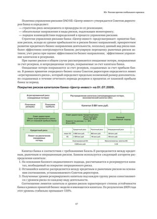 Юг России против глобального кризиса
87
Политика управления рисками ОАО КБ «Центр-инвест» утверждается Советом директо-
ров банка и определяет:
— стратегию риск-менеджмента и процедуры по ее реализации;
— обязательные направления и виды рисков, подлежащих мониторингу;
— порядок взаимодействия подразделений в процессе управления рисками.
Стратегия управления рисками банка «Центр-инвест» предусматривает: принятие бан-
ком рисков, исходя из уровня прибыльности и рисков бизнес-направлений; приоритетное
развитие кредитного бизнес-направления деятельности, поскольку данный вид риска наи-
более эффективно контролируется банком; регулярную переоценку рыночных рисков ак-
тивов; учет риска при оценке эффективности бизнес-направления; эффективное управле-
ние капиталом и резервами.
При оценке рисков в общем случае рассматриваются ожидаемые потери, покрываемые
за счет резервов, и непредвиденные потери, покрываемые за счет капитала банка.
Ожидаемые потери покрываются за счет резервов, создаваемых за счет прибыли бан-
ка. В рамках принятия очередного бизнес-плана Советом директоров определяется лимит
«агрегированного риска», который определяет предельно возможный размер дополнитель-
но создаваемых в течение отчетного периода резервов в процентах от плановой прибыли
банка за период.
Агрегированный риск
(ожидаемые потери)
Совет директоров:
Лимит агрегированного риска.
95% от плановой прибыли банка
Совет директоров: Кредитный риск
Рыночный риск
Лимит ЕС 85%
Комитет по рискам: +/- 10%
Итого 85%
Распределение капитала (непредвиденные потери,
экономический капитал (ЕС)
Капитал 5 881 млн.руб.Плановые
резервы
Кредитный риск
Лимит на увеличение
ожидаемых
потерь
Плановая
прибыль
Базовый
индикативный подход
Кредитный риск Рыночный риск Операционный риск
лимит ЕС 4 892 млн.руб. 863 млн.руб. 126 млн.руб.
ЕС 2 387млн.руб. 116 млн.руб. 126 млн.руб.
Агрегированный ЕС Мультипликатор: капитал/ЕС
2 629 млн.руб. 2,24
Капитал банка в соответствии с требованиями Базель-II распределяется между кредит-
ным, рыночным и операционным риском. Банком используется следующий алгоритм рас-
пределения капитала:
1. На основании базового индикативного подхода, рассчитывается и резервируется капи-
	 тал, необходимый на покрытие операционного риска.
2. Оставшийся капитал распределяется между кредитным и рыночным риском на основа-
	 нии соотношения, устанавливаемого Советом директоров.
3. Полученные уровни резервируемого капитала под каждую группу риска сопоставляют-
	 ся с уровнем риска по каждому виду деятельности.
Соотношение лимитов капитала и уровня рисков характеризует степень устойчивости
банка в рамках принятой бизнес-модели и имеющегося капитала. По результатам 2009 года
этот уровень стабильно превышает 150%.
Покрытие рисков капиталом банка «Центр-инвест» на 01.07.2009.
 