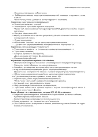 Юг России против глобального кризиса
89
— Мониторинг заемщиков и обеспечения;
— Дифференцированные процедуры принятия решений, зависящие от продукта, суммы
	 и риска;
— Обеспечение рисков адекватным размером резервов и капитала.
Управление рыночным риском охватывает:
— Мониторинг валютных позиций;
— Мониторинг и управление торговым портфелем;
— Оценку VaR. Банком используется параметрический VaR, рассчитываемый на ежеднев-
	 ной основе;
— Контроль процентного GAP;
— Оценку чувствительности чистого процентного дохода и стоимости капитала к измене-
	 нию процентной ставки;
— Стресс-тестирование;
— Обеспечение рыночных рисков адекватным размером капитала;
— Хеджирование открытых валютных позиций с помощью операций SWAP.
Управление риском ликвидности включает:
— Управление активами, в т.ч. создание резерва высоколиквидных средств;
— Управление пассивами;
— Контроль нормативов ликвидности;
— Диверсификация источников финансирования;
— Кризисный план действий.
Управление операционным риском обеспечивает:
— Непрерывный контроль и повышение качества процессов и внутренних процедур;
— Выявление и классификацию операционных рисков;
— Выработку регламентов и мероприятий по снижению операционных рисков;
— Cбор и накопление информации о фактах операционных потерь;
— Планирование непрерывности бизнеса в условиях ситуаций чрезвычайного характера;
— Обеспечение операционного риска Банка адекватным размером капитала;
— Страхование операционного риска на основе полиса ВВВ;
— Верификацию данных и предотвращение мошенничеств;
— Обеспечение физической безопасности и внутреннего режима;
— Внутренний аудит и контроль соответствия;
— Информационную безопасность и системный аудит;
— 	Управление персоналом и обучение персонала в целях снижения кадровых рисков и
влияния человеческого фактора.
Таким образом, система управления рисками ОАО КБ «Центр-инвест»:
— Покрывает весь спектр рисков, порождаемых направлениями деятельности Банка;
— Адекватна принимаемым банком рискам;
— Соответствует мировым стандартам риск-менеджмента;
— Ориентирована на учет соотношения риск/доходность;
— Способна обеспечить непрерывность бизнеса, динамичное развитие Банка и его терри-
	 ториальную экспансию.
 