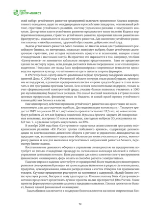 92
ский набор» устойчивого развития предприятий включает: применение Кодекса корпора-
тивного поведения, аудит по международным и российским стандартам, независимый рей-
тинг, стратегию устойчивого развития, систему управления рисками и внутреннего кон-
троля. Для органов власти устойчивое развитие предполагает также наличие Кодекса кор-
поративного поведения, стратегии устойчивого развития, прозрачных планов развития ин-
фраструктуры, социального и экологического развития. Для населения устойчивое разви-
тие означает самообразование, здоровый образ жизни, добросовестный труд.
Задача устойчивого развития более сложная, во многом новая для традиционного рос-
сийского бизнеса, но интересная, поскольку позволяет выбрать более устойчивую долго-
срочную стратегию, уже сегодня использовать продукты и технологии, которые станут
стандартными и массовыми завтра. На практике это выражается в том, например, что банк
«Центр-инвест» не занимается кабальным экспресс-кредитованием. Банк не кредитуют
сделки по экспорту зерна, если доходы достаются только посредникам, а не сельхозпроиз-
водителям. Несколько лет назад банк профинансировал современные технологии произ-
водства зерновых культур, что позволило на треть снизить затраты фермеров.
В 1997 году банк «Центр-инвест» реализовал первую программу поддержки малых пред-
приятий Дона. С 2000 года в Ростовской области впервые стали разрабатывать програм-
мы не поддержки, а развития предпринимательства и кроме средств бюджета стали вклю-
чать в эти программы прогнозы банков. Безо всяких дополнительных издержек, только за
счет сформированной конкурентной среды, участие банков позволило увеличить в 1000
раз мультипликатор бюджетных расходов. Это самый высокий показатель в стране по всем
целевым программам, финансируемым из бюджета, и самый яркий пример устойчивого
взаимодействия бизнеса и власти.
Еще один пример действия принципа устойчивого развития как ориентации не на си-
юминутную, а на долгосрочную прибыль. Для модернизации котельных в г. Таганроге кре-
дит от ЕБРР получен на 10 лет, окупаемость проекта составляет 12,5 лет, но новые котлы
будут работать 25 лет для будущих поколений. В рамках проекта закрыто 20 пожароопас-
ных котельных, построено 10 новых котельных, ежегодные выбросы CO2
сократились на
6,8 тыс. т., а удельные затраты сократились на 30%.
В октябре 2008 года банк «Центр-инвест» представил своим клиентам программу пост-
кризисного развития «Юг России против глобального кризиса», содержащую рекомен-
дации по восстановлению денежного оборота в регионе и управлению ликвидностью на
предприятиях, выполнению социальных обязательств всеми участниками рынка, монито-
рингу рынков и цен для выявления перспективных направлений развития бизнеса, пере-
смотру бизнес-планов.
Восстановление денежного оборота и управление ликвидностью на предприятиях по-
требует не только стандартных процедур по составлению календаря платежей и гибкого
управления денежным потоком. Банк расширил для своих клиентов спектр инструментов
финансового инжиниринга, форм оплаты и способов расчета с контрагентами.
Падение спроса и падение цен требует от предприятий более тщательного мониторинга
рынков и своевременной реакции на происходящие изменения в разрезе сегментов рынка,
продуктов, ценообразования, каналов распределения и систем стимулов для продвижения
товаров. Крупные предприятия реагируют на изменения с задержкой. Малый бизнес луч-
ше чувствует рынок, быстрее к нему адаптируется. Именно поэтому банк «Центр-инвест»
активно продолжает кредитовать лучшие проекты малых предприятий Юга России. Такие
проекты формируются в режиме диалога с предпринимателями. Плохих проектов не быва-
ет, бывает плохой финансовый инжиниринг.
Задача банков заключается в поддержке бизнеса клиентов на основе современных бан-
 