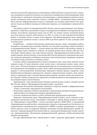 Юг России против глобального кризиса
93
ковских технологий и финансового инжиниринга. Многие банки сегодня мечтают о надеж-
ных заемщиках и надеются получить их в результате недобросовестной конкуренции. Банк
«Центр-инвест» никогда не участвовал в делении рынка, а концентрировал усилия на умно-
жении потенциала своих клиентов. Только в октябре 2008 г. специалисты банка провели
более десятка информационных встреч и семинаров, на которых представили свое виде-
ние не только достойного выхода из глобального кризиса, но и выигрыша в кризисной си-
туации.
Эта работа ведется на предприятиях Юга России, многие перестраивают свои бизнес-
процессы, чтобы быть успешными сегодня и конкурентоспособными в посткризисной эко-
номике. Если бизнес сократился менее чем на 30%, его можно считать успешным бизне-
сом. Если удалось снизить себестоимость на 30%, то тогда это уже конкурентоспособный
бизнес, в который можно и нужно инвестировать. Для финансирования таких проектов
посткризисного развития только с начала 2009 года банк привлек 55 млн. долларов США
5-летних денег.
Безработица — наиболее болезненное проявление кризиса. Люди, потерявшие работу,
попадают в экстремальную ситуацию. Именно эти ситуации заставляют людей становить-
ся предпринимателями. Кризис — лучшее время для инвестиций в собственные знания. В
кризис трудно ждать помощи со стороны, но каждый должен уметь помочь себе сам. Поэ-
тому банк «Центр-инвест» дал старт новому проекту «Предпринимательский всеобуч», ко-
торый поможет малому бизнесу и населению Юга России преодолеть экономические вызо-
вы, используя принципы устойчивого развития и интеллектуальную поддержку специали-
стов банка (www.centrinvest.ru/business_study ).
В жизни любого предпринимателя можно вспомнить утро, когда было реально нечем
кормить семью. В такие моменты лучше начать день с составления списка «знаю, умею,
могу, хочу». Потом посмотреть на окружающий мир как на потенциальные сегменты рын-
ка и предложить свои продукты, услуги, цены, найти каналы распределения и стимулы для
продаж. С учетом рыночной конъюнктуры определить объемы продаж, издержки, точку
безубыточности будущего производства. Оценить первоначальные затраты, срок окупае-
мости и определить цену и условия финансовых ресурсов, которые нужны для запуска но-
вого бизнеса. Найти специалистов, определить условия их работы и сконструировать в сво-
ем сознании модель нового бизнеса.
Подчеркиваем, этим минимальным объемом знаний должен владеть каждый житель
Юга России. Проект «Предпринимательский всеобуч», включает:
— проведение бесплатных обучающих семинаров, открытых лекций и информационных
	 встреч с клиентами, партнерами и населением;
— бесплатную передачу учебным заведениям и тренинговым центрам методических раз-
	 работок банка по повышению навыков предпринимателя;
— участие специалистов банка в учебно-тренинговых мероприятиях партнеров.
Первыми слушателями курса «Предпринимательский всеобуч» стали студенты и пре-
подаватели ростовских вузов, получившие стипендии и гранты Фонда целевого капита-
ла «Образование и наука ЮФО», а также участники проекта «ЮФУ-2020». С программой
«Предпринимательский всеобуч» ознакомились студенты и преподаватели Ростовского го-
сударственного экономического университета (РИНХ) в рамках проходившего в универ-
ситете круглого стола по вопросам обучения населения основам финансовых знаний. Со-
вместно с Администрацией Ростовской области, отделением Федеральной службы занято-
сти, преподавателями, обучающими предпринимателей, проведен учебно-методический
тренинг для тренеров.
На заре приватизации банк «Центр-инвест» помог «красным директорам» советских
 