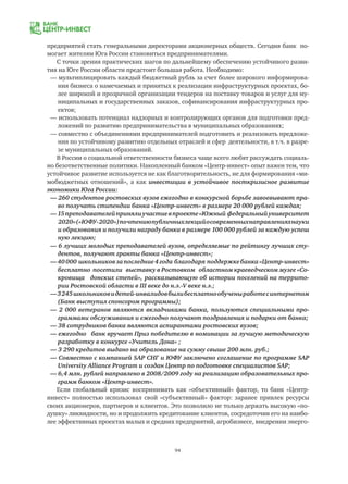 94
предприятий стать генеральными директорами акционерных обществ. Сегодня банк по-
могает жителям Юга России становиться предпринимателями.
С точки зрения практических шагов по дальнейшему обеспечению устойчивого разви-
тия на Юге России области предстоит большая работа. Необходимо:
— мультиплицировать каждый бюджетный рубль за счет более широкого информирова-
	 ния бизнеса о намечаемых и принятых к реализации инфраструктурных проектах, бо-
	 лее широкой и прозрачной организации тендеров на поставку товаров и услуг для му-
	 ниципальных и государственных заказов, софинансирования инфраструктурных про-
	 ектов;
— использовать потенциал надзорных и контролирующих органов для подготовки пред-
	 ложений по развитию предпринимательства в муниципальных образованиях;
— совместно с объединениями предпринимателей подготовить и реализовать предложе-
	 ния по устойчивому развитию отдельных отраслей и сфер деятельности, в т.ч. в разре-
	 зе муниципальных образований.
В России о социальной ответственности бизнеса чаще всего любят рассуждать социаль-
но безответственные политики. Накопленный банком «Центр-инвест» опыт важен тем, что
устойчивое развитие используется не как благотворительность, не для формирования «ми-
мобюджетных отношений», а как инвестиции в устойчивое посткризисное развитие
экономики Юга России:
— 260 студентов ростовских вузов ежегодно в конкурсной борьбе завоевывают пра-
	 во получать стипендии банка «Центр-инвест» в размере 20 000 рублей каждая;
—15преподавателейпринялиучастиевпроекте«Южный федеральныйуниверситет
	 2020»(«ЮФУ-2020»)почтениюпубличныхлекцийосовременныхнаправленияхнауки
	 и образования и получили награду банка в размере 100 000 рублей за каждую успеш
	 ную лекцию;
— 6 лучших молодых преподавателей вузов, определяемые по рейтингу лучших сту-
	 дентов, получают гранты банка «Центр-инвест»;
—40 000 школьниковзапоследние4года благодаря поддержкебанка«Центр-инвест»
	 бесплатно посетили выставку в Ростовком областном краеведческом музее «Со-
	 кровища донских степей», рассказывающую об истории поселений на террито-
	 рии Ростовской области в III веке до н.э.-V веке н.э.;
—3245школьниковидетей-инвалидовбылибесплатнообученыработесинтернетом
	 (Банк выступил спонсором программы);
— 2 000 ветеранов являются вкладчиками банка, пользуются специальными про-
	 граммами обслуживания и ежегодно получают поздравления и подарки от банка;
— 38 сотрудников банка являются аспирантами ростовских вузов;
— ежегодно банк вручает Приз победителю в номинации за лучшую методическую
	 разработку в конкурсе «Учитель Дона» ;
— 3 290 кредитов выдано на образование на сумму свыше 200 млн. руб.;
— Совместно с компанией SAP СНГ и ЮФУ заключено соглашение по программе SAP
	 University Alliance Program и создан Центр по подготовке специалистов SAP;
— 6,4 млн. рублей направлено в 2008/2009 году на реализацию образовательных про-
	 грамм банком «Центр-инвест».
Если глобальный кризис воспринимать как «объективный» фактор, то банк «Центр-
инвест» полностью использовал свой «субъективный» фактор: заранее привлек ресурсы
своих акционеров, партнеров и клиентов. Это позволило не только держать высокую «по-
душку» ликвидности, но и продолжить кредитование клиентов, сосредоточив его на наибо-
лее эффективных проектах малых и средних предприятий, агробизнесе, внедрении энерго-
 
