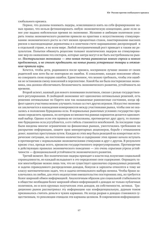 Юг России против глобального кризиса
97
глобального кризиса.
Первое, что должны понимать лидеры, осмелившиеся взять на себя формирование но-
вых правил, что нельзя фетишизировать любую экономическую концепцию, даже если за
нее уже выдана нобелевская премия по экономике. Желания и амбиции политиков уско-
рить темпы экономического развития привели на практике к искусственному стимулиро-
ванию экономического роста за счет низких процентных ставок, пакетированию высоких
рисков в высокодоходные деривативы и в конечном счете наращиванию диспропорций и
в отдельной стране, и во всем мире. Любой неограниченный рост приведет к таким же ре-
зультатам. Попытки обмануть рецессию толкают политических лидеров на стимулирова-
ние мер по оживлению тех секторов, которые завтра могут и не быть востребованы на рын-
ке. Посткризисная экономика — это новая точка равновесия нового спроса и нового
предложения, и не стоит продвигать на новые рынки устаревшие товары и отжив-
шие правила игры.
Хочется, чтобы дети, родившиеся после кризиса, восприняли лучшие знания от своих
родителей или хотя бы не повторяли их ошибок. К сожалению, каждое поколение обяза-
но совершить свою порцию ошибок. Единственное, что можно требовать, чтобы эти ошиб-
ки не остановили смену поколений в перспективе. Какой бы ни была посткризисная эконо-
мика, она должна обеспечивать бесконечность экономического развития, устойчивость во
времени.
Второй аспект, важный для нового понимания политиков, связан с ролью государствен-
ного регулирования. В свободной экономике нет однозначно оптимальных решений, есть
решения оптимальные по Парето или так называемые равновесные состояния, когда эф-
фект одного участника можно улучшить только за счет других игроков. Искусство экономи-
ки заключается в нахождении компромиссов между участниками рынка, чтобы они не ока-
зались в положении буриданова осла. В нормальных рыночных условиях государство при-
звано определять правила, по которым из множества равных вариантов делается однознач-
ный выбор. Однако если эти правила не согласованы, противоречат друг другу, то положе-
ние буриданова осла усугубляется, а его гибель становится неизбежной. За последние годы
были введены многие ограничения на финансовых рынках, ужесточились требования по
раскрытию информации, защите прав миноритарных акционеров, борьбе с отмыванием
денег, нажитых преступным путем. Каждая из этих мер была реакцией на конкретные исто-
рические ситуации, но постепенно количество и содержание этих правил начало вступать
в противоречие с нормальными экономическими стимулами и друг с другом. В результате
кризис стал, прежде всего, кризисом государственного перерегулирования. Противоречие
в действующих правилах экономического поведения — это очень серьезная угроза устой-
чивости — функциональной устойчивости экономического развития.
Третий момент. Все политические лидеры приходят к власти под лозунгами социальной
справедливости, но каждый вкладывает в это определение свое содержание. Оправдать та-
кое многообразие можно лишь тем, что не существует однозначно справедливых решений,
и задачи справедливого распределения доходов, бонусов и зарплаты относятся к тому же
классу математических задач, что и задача оптимального выбора жениха. Чтобы браки за-
ключались по любви, для этого недопустимо вмешательство посторонних лиц, но требуется
более широкий обмен информацией. Аналогичным образом для социальной стабильности
в обществе необходим более широкий обмен информацией о доходах не только публичных
политиков, но и всех крупных получателях этих доходов, их собственности, активах. Тра-
диционно рынок рассматривал эту информацию как конфиденциальную, дурным тоном
признавалось считать деньги в чужих карманах. Но когда разрыв в доходах становился су-
щественным, то революции очищали эти карманы целиком. В современном информацион-
 