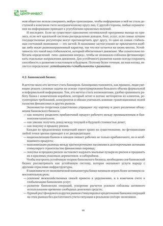 98
ном обществе нельзя совершить любую транзакцию, чтобы информация о ней не стала до-
ступной в конечном счете неограниченному кругу лиц. С другой стороны, любые ограниче-
ния на информацию приводят к усугублению кризисных явлений.
И последнее. Если не существует однозначно оптимальной программы выхода из кри-
зиса, если нет идеальной системы распределения доходов, благ, услуг, если самые лучшие
государственные регуляторы могут противоречить друг другу, то одно из самых стабиль-
ных состояний экономики — это застой. В экономике застоя усилия не прилагаются вооб-
ще либо носят разнонаправленный характер, так что все остается на своих местах. Устой-
чивость это такой вид стабильности, который обеспечивает движение. Мы сознательно из-
бегаем определений типа «движения вперед», чтобы не возникало соблазна фетишизиро-
вать отдельные направления движения. Для устойчивого развития важно всегда сохранять
способность к развитию в настоящем и будущем. Поэтому более точным, на наш взгляд, яв-
ляется определение: устойчивость=стабильность+развитие.
4.2. Банковский бизнес.
В детстве мало кто мечтает стать банкиром. Банкирами становятся, как правило, люди уме-
ющие решать сложные задачи на основе структурирования большого объема формальной
и неформальной информации. Тем, кто мечтал стать космонавтами, удобно сравнивать ра-
боту банка с комическим кораблем, который летит в потоке метеоритов из клиентов, ре-
гуляторных требований, конкурентов и обязан учитывать влияние гравитационных полей
галактик финансовых и других рынков.
Экономисты–теоретики существенно упрощают эту картину и дают различные объяс-
нения банковского бизнеса:
—	как попытку разделить прибавочный продукт рабочего между промышленным и бан-
	 ковским капиталом;
—	как умение получать доход между текущей и будущей стоимостью денег;
—	как покупку и продажу рисков.
Каждая из предлагаемых концепций имеет право на существование, но фетишизация
любой точки зрения приводит к ее дискредитации:
—	национализация банков и заводов лишает рабочих не только прибавочного, но и необ-
	 ходимого продукта;
—	максимизация разницы между краткосрочными пассивами и долгосрочными активами
	 стимулирует строительство финансовых пирамид;
— покупка и продажа рисков заставляет надувать мыльные пузыри из рисков и продавать
	 их в красивых упаковках деривативов и сабпраймов.
Чтобы построить устойчивую теорию банковского бизнеса, необходимо сам банковский
бизнес рассматривать как устойчивую систему, которая оказывает услуги наряду с
другими отраслями инфраструктуры.
В зависимости от экономической конъюнктуры банки начинали играть более активную са-
мостоятельную роль:
—	усиление межхозяйственных связей привело к укрупнению, и в конечном счете к
	 глобализации банковских услуг;
—	развитие банковских операций, ускорение расчетов усилили соблазны активного
	 использования временно свободных денежных средств;
—	бурныйростфондовогоидругихрынковстимулировалкредитованиебанкамиопераций
	 на этих рынках без достаточного учета ситуации в реальном секторе экономики.
 