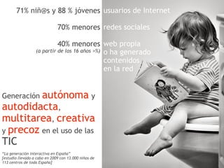 71% niñ@s y 88 % jóvenes usuarios de Internet

                              70% menores redes sociales

                            40% menores web propia
                  (a partir de los 16 años >%) o ha generado
                                               contenidos
                                               en la red


         autónoma y
Generación
autodidacta,
multitarea, creativa
y precoz en el uso de las
TIC
“La generación interactiva en España”
[estudio llevado a cabo en 2009 con 13.000 niños de
113 centros de toda España]
 