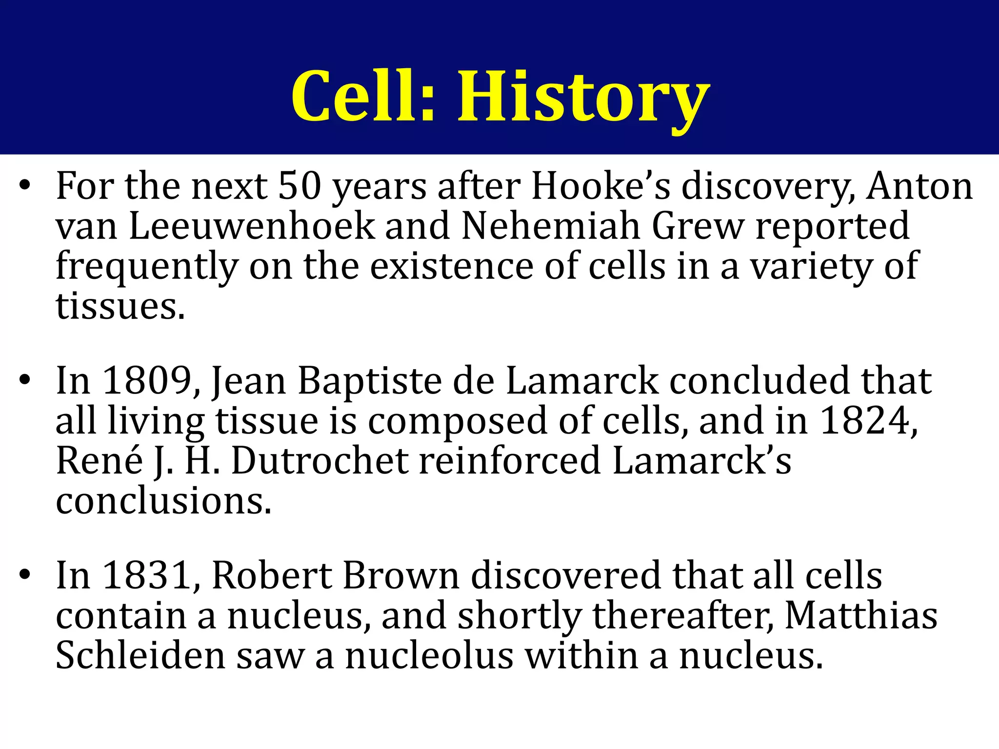 Cell: History
• For the next 50 years after Hooke’s discovery, Anton
van Leeuwenhoek and Nehemiah Grew reported
frequently on the existence of cells in a variety of
tissues.
• In 1809, Jean Baptiste de Lamarck concluded that
all living tissue is composed of cells, and in 1824,
René J. H. Dutrochet reinforced Lamarck’s
conclusions.
• In 1831, Robert Brown discovered that all cells
contain a nucleus, and shortly thereafter, Matthias
Schleiden saw a nucleolus within a nucleus.
 