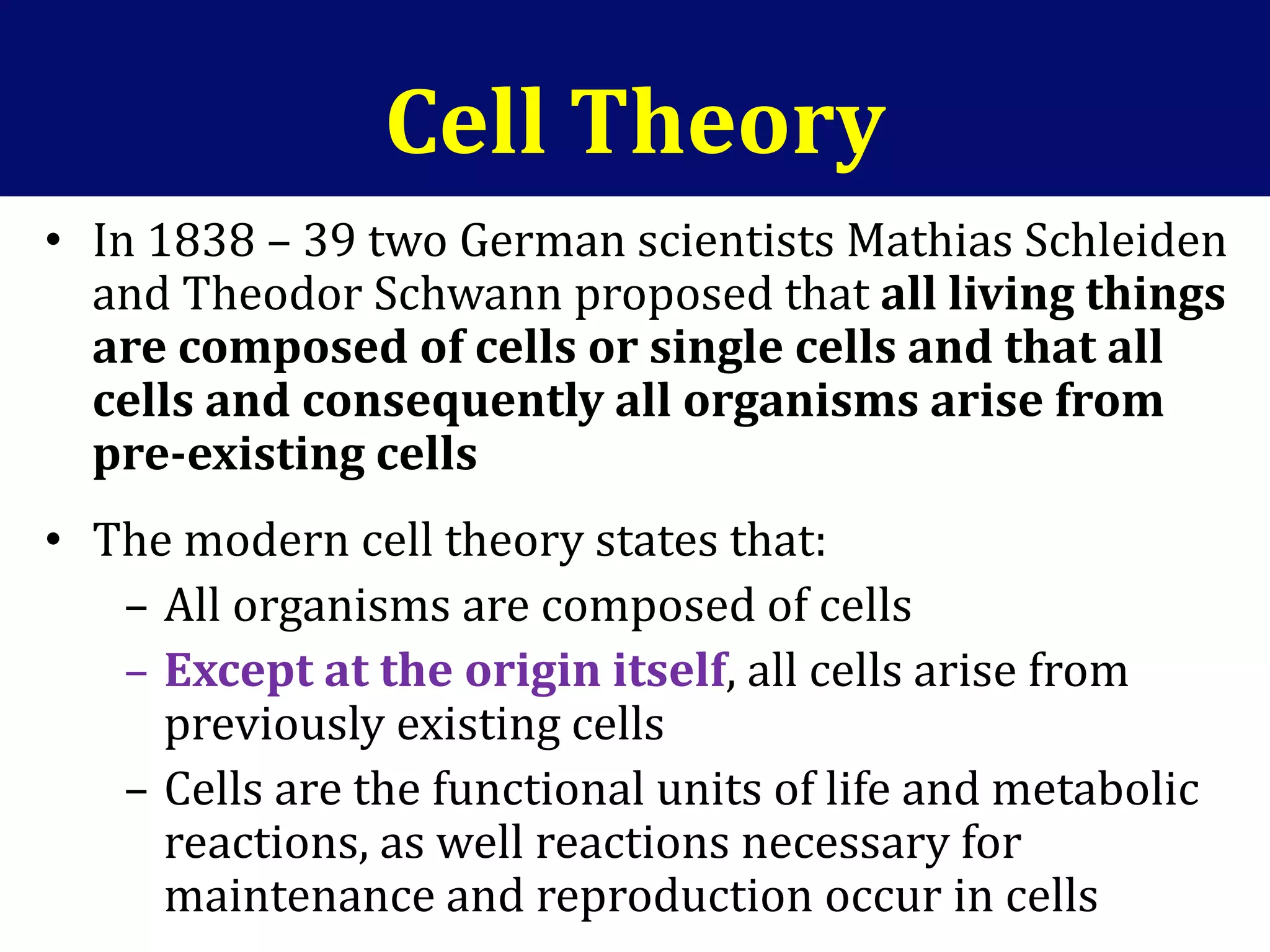 Cell Theory
• In 1838 – 39 two German scientists Mathias Schleiden
and Theodor Schwann proposed that all living things
are composed of cells or single cells and that all
cells and consequently all organisms arise from
pre-existing cells
• The modern cell theory states that:
– All organisms are composed of cells
– Except at the origin itself, all cells arise from
previously existing cells
– Cells are the functional units of life and metabolic
reactions, as well reactions necessary for
maintenance and reproduction occur in cells
 