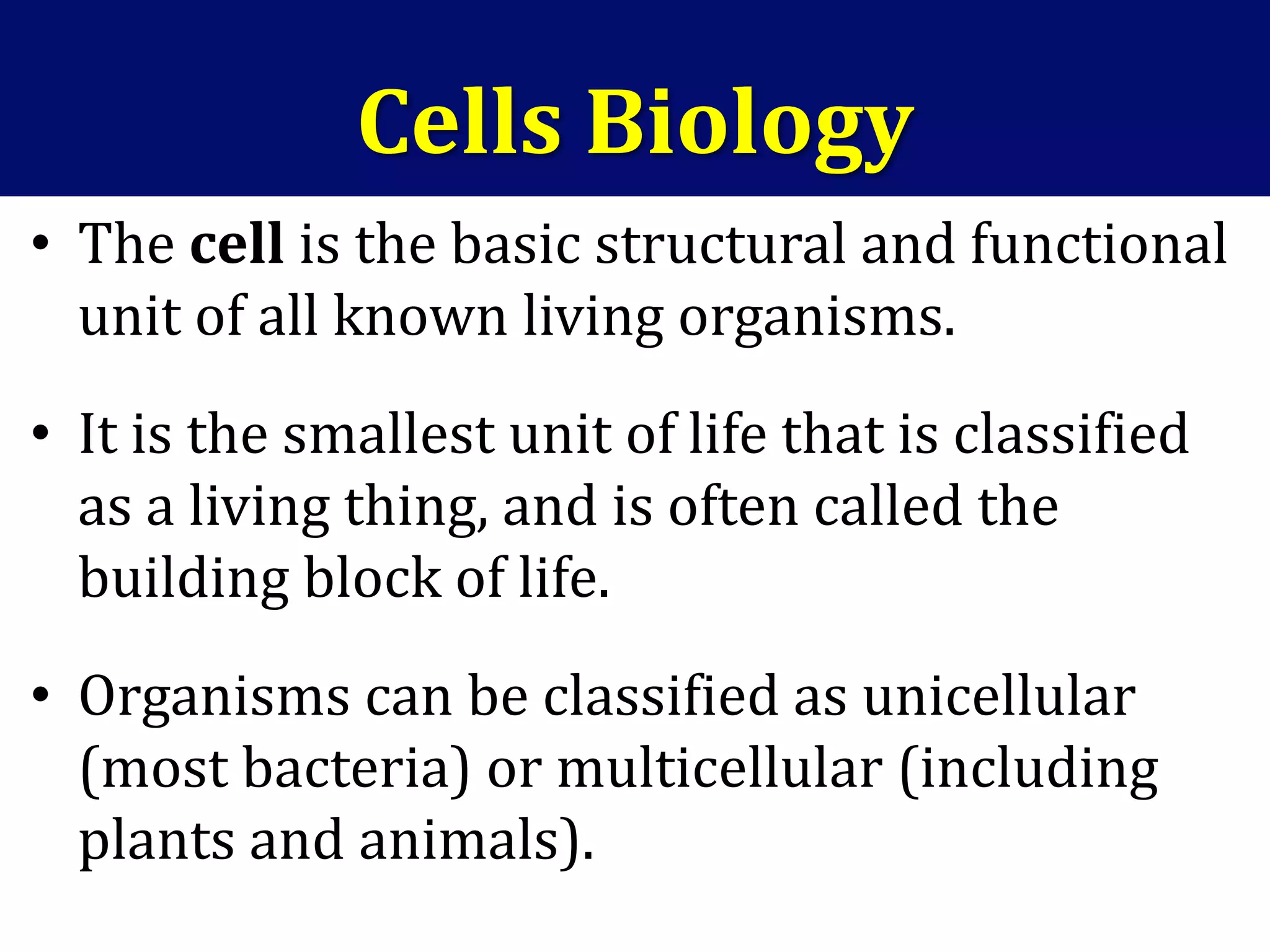 Cells Biology
• The cell is the basic structural and functional
unit of all known living organisms.
• It is the smallest unit of life that is classified
as a living thing, and is often called the
building block of life.
• Organisms can be classified as unicellular
(most bacteria) or multicellular (including
plants and animals).
 