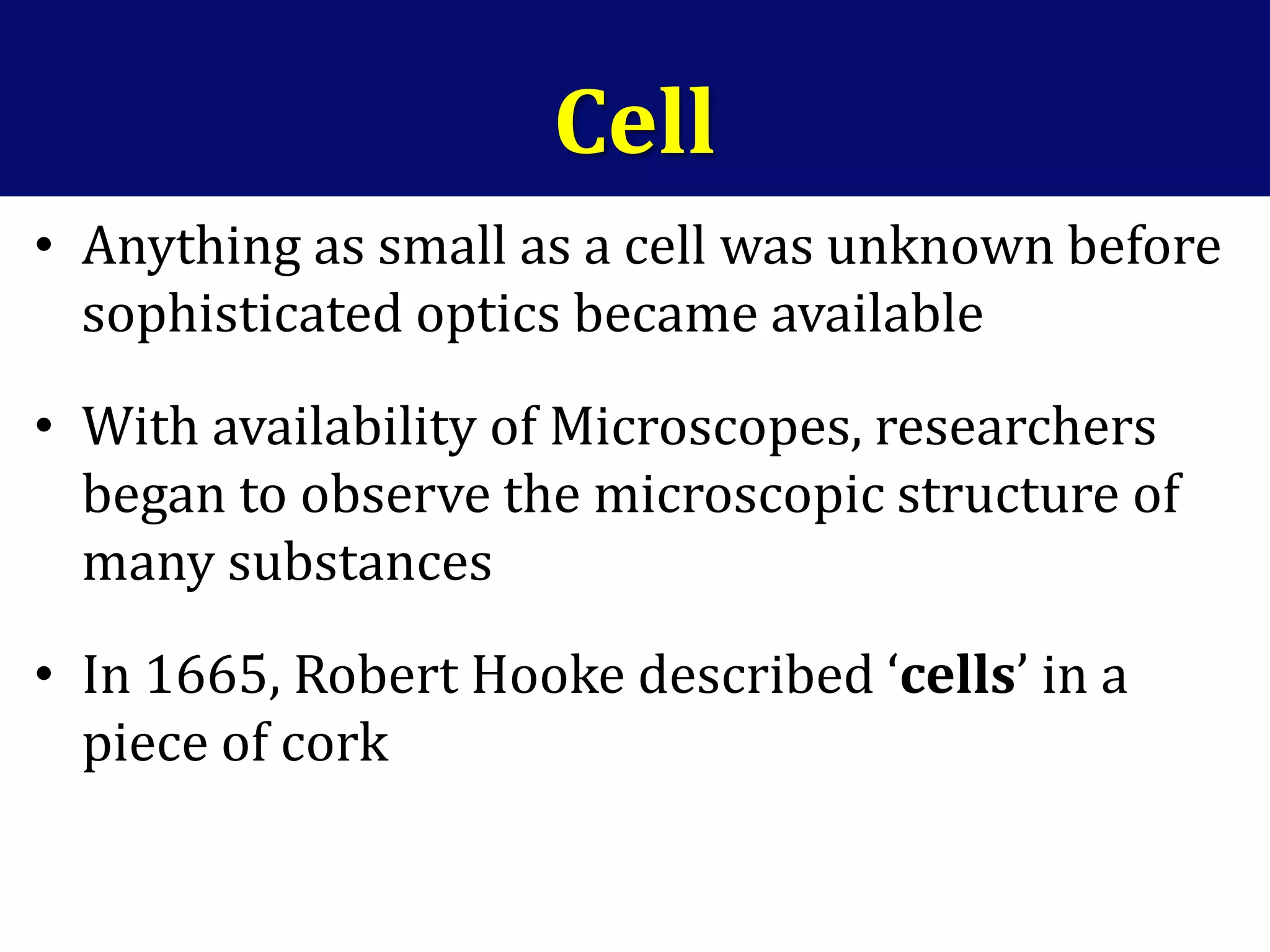 Cell
• Anything as small as a cell was unknown before
sophisticated optics became available
• With availability of Microscopes, researchers
began to observe the microscopic structure of
many substances
• In 1665, Robert Hooke described ‘cells’ in a
piece of cork
 