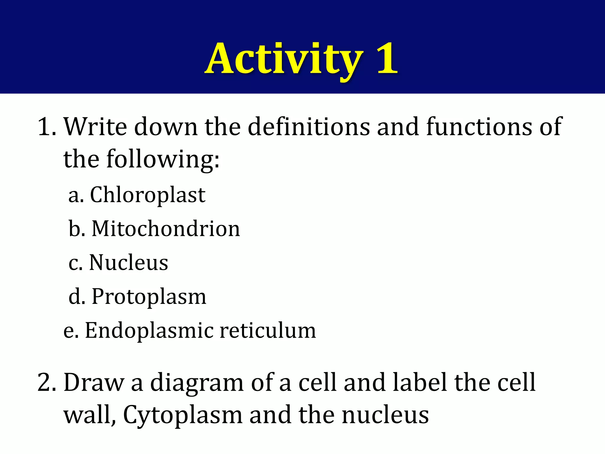 Activity 1
1. Write down the definitions and functions of
the following:
a. Chloroplast
b. Mitochondrion
c. Nucleus
d. Protoplasm
e. Endoplasmic reticulum
2. Draw a diagram of a cell and label the cell
wall, Cytoplasm and the nucleus
 