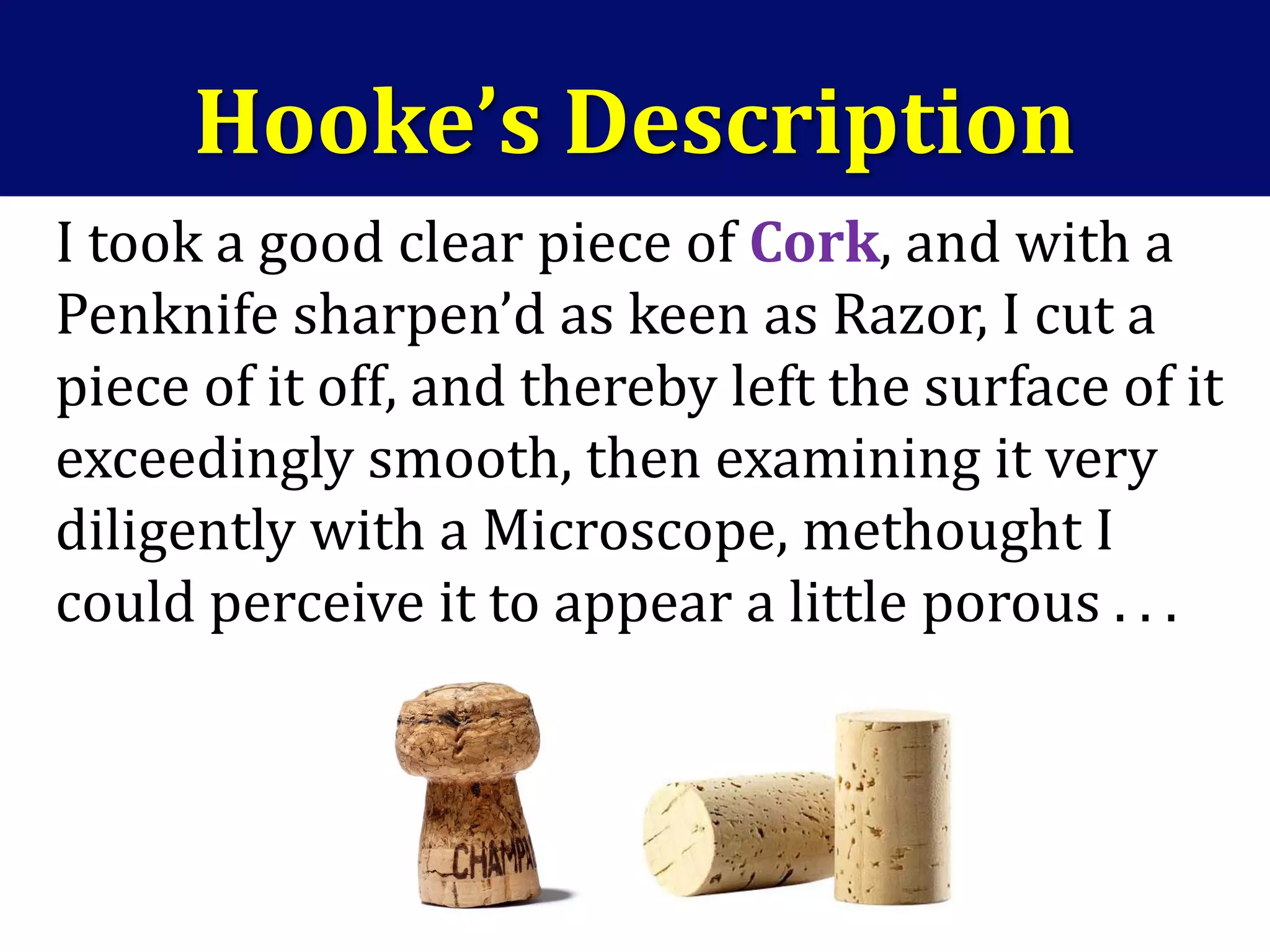 Hooke’s Description
I took a good clear piece of Cork, and with a
Penknife sharpen’d as keen as Razor, I cut a
piece of it off, and thereby left the surface of it
exceedingly smooth, then examining it very
diligently with a Microscope, methought I
could perceive it to appear a little porous . . .
 