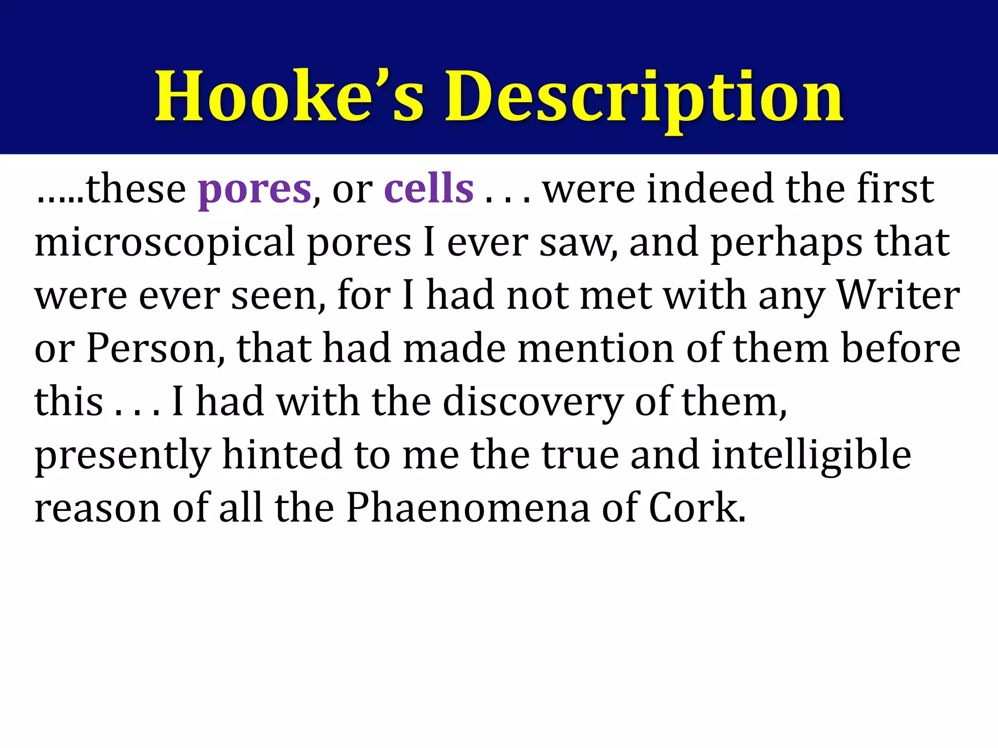 …..these pores, or cells . . . were indeed the first
microscopical pores I ever saw, and perhaps that
were ever seen, for I had not met with any Writer
or Person, that had made mention of them before
this . . . I had with the discovery of them,
presently hinted to me the true and intelligible
reason of all the Phaenomena of Cork.
Hooke’s Description
 