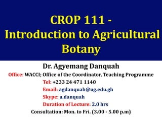 CROP 111 -
Introduction to Agricultural
Botany
Dr. Agyemang Danquah
Office: WACCI; Office of the Coordinator, Teaching Programme
Tel: +233 24 471 1140
Email: agdanquah@ug.edu.gh
Skype: a.danquah
Duration of Lecture: 2.0 hrs
Consultation: Mon. to Fri. (3.00 - 5.00 p.m)
 