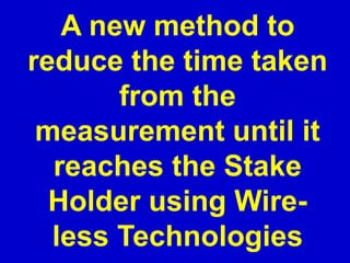 A new method to
reduce the time taken
from the
measurement until it
reaches the Stake
Holder using Wire-
less Technologies
 