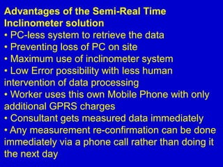 Advantages of the Semi-Real Time
Inclinometer solution
• PC-less system to retrieve the data
• Preventing loss of PC on site
• Maximum use of inclinometer system
• Low Error possibility with less human
intervention of data processing
• Worker uses this own Mobile Phone with only
additional GPRS charges
• Consultant gets measured data immediately
• Any measurement re-confirmation can be done
immediately via a phone call rather than doing it
the next day
 