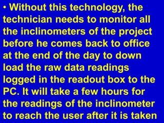 • Without this technology, the
technician needs to monitor all
the inclinometers of the project
before he comes back to office
at the end of the day to down
load the raw data readings
logged in the readout box to the
PC. It will take a few hours for
the readings of the inclinometer
to reach the user after it is taken
 