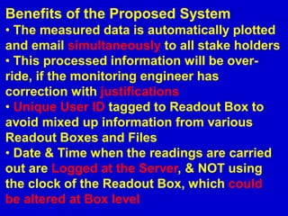 Benefits of the Proposed System
• The measured data is automatically plotted
and email simultaneously to all stake holders
• This processed information will be over-
ride, if the monitoring engineer has
correction with justifications
• Unique User ID tagged to Readout Box to
avoid mixed up information from various
Readout Boxes and Files
• Date & Time when the readings are carried
out are Logged at the Server, & NOT using
the clock of the Readout Box, which could
be altered at Box level
 
