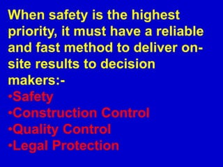 When safety is the highest
priority, it must have a reliable
and fast method to deliver on-
site results to decision
makers:-
•Safety
•Construction Control
•Quality Control
•Legal Protection
 