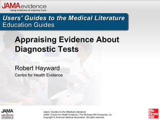 Appraising Evidence About
Diagnostic Tests

Robert Hayward
Centre for Health Evidence




               Users’ Guides to the Medical Literature
               JAMA | Centre for Health Evidence | The McGraw-Hill Companies, Inc.
               Copyright © American Medical Association. All rights reserved.
 