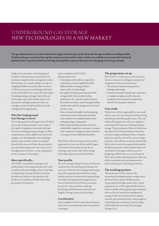 UndergroUnd gas stor age
new technologies in a new m ark et
…with the leading partners in the global energy industry
The gas industry has to be able to match the supply of natural gas to the demand. Storage facilities are indispensable.
Traditionally, gas was stored during the summer period and the entire volume was withdrawn in winter for both peak
demand and as a partial substitute for long-haul pipeline capacity. But times are changing, also for gas storage.




single-cycle operations are being replaced            Upon completion of the Ugsc,                        The programme set-up
by multi-cycle operations, mainly driven by           the participant will:                               the Ugsc is a 5-day course, and consists of
commercial opportunities arising from market          • Understand and be able to compare the             lectures, discussions, dialogues and practical
liberalization. as a result, storage is set up in a     technical lay-out and capabilities of the         assignments with two main focuses:
completely different way. But there is more to          different kinds of storage facilities             • the technical and planning aspects of
it. there are many new technological develop-           (state-of-the-art technology).                       underground storage.
ments in the e&P sector, especially with regard       • Be capable of making an assessment of the         • commercial market-related topics and issues,
to underground gas storage. state-of-the-art            storage facility that provides the best              i.e. regulatory regimes, tariffs, valuation,
technology in gas wells enables multi-cycle             performance for a specific market demand.            viewpoints from and practical experience
operations and high-production wells can              • know how to analyze costs of storage facilities      of both Ugs operators and users.
strongly increase the deliverability from the           and develop tariffs for storage services, based
underground storage facility.                           on those costs.                                   Case study
                                                      • have an improved insight into the planning        the lectures will be supported by a case study
Why the Underground                                     constraints and environmental and safety          which covers the main elements of the learning
Gas Storage Course?                                     issues related to the implementation of an        material provided during the course. this case
the Underground gas storage course (Ugsc)               underground gas storage plant.                    study will integrate the technical, regulatory
was set up to help participants stay on top of        • Better understand the positions of various        and commercial aspects of underground gas
the rapidly changing environment and make               stakeholders (regulators, consumers, transport-   storage. the participant will have to determine
the most of underground gas storage. it offers a        ation companies, storage providers), involved     the required Ugs functionality on the basis
comprehensive and in-depth view of new tech-            in storage services in liberalized markets.       of various supply and demand data. Using the
nologies, new developments, new challenges                                                                properties and the costs of the various compo-
and new opportunities in this new market.             the Ugsc will not only give you the perfect         nents he or she will have to specify the best f lex-
Basically, the course will take the participants      opportunity to visit one of the world’s largest     ibility tools to meet the required functionality.
on a tour from the gas reservoir or salt cavern,      Ugs schemes from close-by, but also to              Finally participants will be asked to make cost
through surface facilities, via the trading place     exchange experiences with staff in charge           assessments of storage facilities as part of
to the customers in the market.                       of the daily operations of these facilities.        designing tariffs for the services and present
                                                                                                          their views on the marketing options. the case
More specifically...                                  Your profile                                        will be concluded with a presentation for a
the Ugsc is intended for managers and                 You are working in the gas business and have an     forum of top experts from the gas industry.
professionals in the energy business who want         academic level of working and thinking. You
to enhance their knowledge on how to develop          are aware of the role that underground storages     The teaching partners
and operate gas storage facilities in the best        play in the supply & demand balance of gas          the key lecturer in this course is the
possible way and how to incorporate such              markets and you are interested in approaching       international underground gas storage expert,
facilities successfully as f lexible tools in the     the subject of underground storage not just         mr hans Plaat, a former shell executive.
gas markets of tomorrow.                              from a technical but also from an economic          to guarantee both high quality and a varied
                                                      perspective. also, you have a working               programme, he will be supported by lecturers
                                                      knowledge of both business and technical            from a carefully selected group of gas companies
                                                      english. having a team spirit also helps.           who are directly involved in underground
                                                                                                          storage, and by lecturers from the academic
                                                      Certification                                       network, governmental bodies and prestigious
                                                      Upon completion of the course the participant       consulting firms, including centrica, logica
                                                      will receive a certificate from the University of   cmg, shell, the University of groningen
                                                      groningen.                                          (energy law).
 