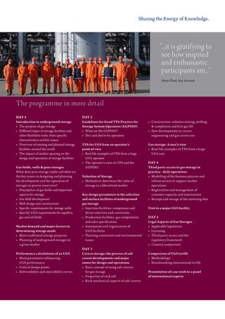 Sharing the Energy of Knowledge.




                                                                                                              ”...it is gratifying to
                                                                                                               see how inspired
                                                                                                               and enthusiastic
                                                                                                               participants are...”
                                                                                                                Hans	Plaat,	key	lecturer




the programme in more detail
DAY 1                                            DAY 2
Introduction to underground storage              Guidelines for Good TPA Practice for               •	   Construction:	solution	mining,	drilling
•	 	The	purpose	of	gas	storage                   Storage System Operators (GGPSSO)                  	    &	completion	and	first	gas	fill
•	 	Different	types	of	storage	facilities	and	   •	 	W hat	are	the	GGPSSO?                          •	   New	developments	in	cavern	
    other	flexibility	tools:	their	specific	     •	 	Do’s	and	don’ts	for	operators                  	    engineering	and	gas	cavern	use
	 	characteristics	and	key	issues
•	 	O verview	of	existing	and	planned	storage	   TPA for UGS from an operator’s                     Gas storage: A user’s view
    facilities	around	the	world                  point of view                                      •	 Real-life	examples	of	TPA	from	a	large
•	 	The	impact	of	market	opening	on	the	         •	 	R eal	life	examples	of	TPA	from	a	large	       	 UGS	user
   design	and	operation	of	storage	facilities        UGS	operator
                                                 •	 	The	operator’s	view	on	TPA	and	the	            DAY 4
Gas fields, wells & pore storages                	 	G GPSSO                                         Third party access to gas storage in
What	does	pore	storage	imply	and	what	are	                                                          practice - daily operations
the	key	issues	in	designing	and	planning	        Valuation of Storage                               •	 Modelling	of	the	business	process	and
the	development	and	the	operation	of             •	 Methods	to	determine	the	value	of	              	 infrastructure	to	support	market	
storages	in	porous	reservoirs?                   	 storage	in	a	liberalized	market                  	 operations
•	 	Description	of	gas	fields	and	important	                                                        •	 Registration	and	management	of	
    aspects	for	storage                          Key design parameters in the selection             	 customer	capacity	and	nominations
•	 	Gas	field	development                        and surface facilities of underground              •	 Receipt	and	storage	of	site	metering	data
•	 	Well	design	and	construction                 gas storage
•	 	Specific	requirements	for	storage	wells      •	 Injection	facilities:	compressor	and            Visit to a major UGS facility
•	 	Specific	UGS	requirements	for	aquifers,	     	 driver	selection	and	constraints
   gas	and	oil	fields                            •	 Production	facilities:	gas	composition          DAY 5
                                                 	 and	sales	specification	                         Legal Aspects of Gas Storages
Market demand and major factors in               •	 Automation	and	organization	of	                 •	 Applicable	legislation
determining storage needs                        	 UGS	facilities                                   •	 Licensing
•	 Main	traditional	storage	purposes             •	 Planning	constraints	and	environmental          •	 Third	party	access	and	the	
•	 Planning	of	underground	storages	in	          	 issues                                           	 regulatory	framework
	 a	given	market                                                                                    •	 Country	comparison
                                                 DAY 3
Performance calculations of an UGS               Cavern storage: the process of salt                Comparison of UGS tariffs
•	 Main	parameters	inf luencing                  cavern developments and major                      •	 Methodology
	 UGS	performance		                              issues for design and operations                   •	 Benchmarking	international	tariffs
•	 Critical	design	points                        •	 Basic	concept	of	using	salt	caverns	
•	 Deliverability	and	injectability	curves       	 for	gas	storage                                  Presentation of case work to a panel
                                                 •	 Properties	of	rock	salt                         of international experts
                                                 •	 Rock	mechanical	aspects	of	salt	caverns
 