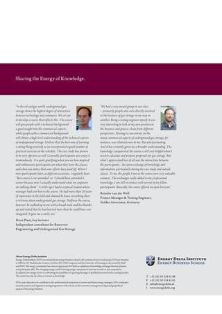 Sharing the Energy of Knowledge.




“In the oil and gas world, underground gas                                                      “We had a very mixed group in our class
storage shows the highest degree of interaction                                                 – primarily people who were directly involved
between technology and commerce. We set out                                                     in the business of gas storage in one way or
to develop a course that reflects this. The course                                              another. Being a testing engineer myself, it was
will give people with a technical background                                                    very interesting to look at my own position in
a good insight into the commercial aspects,                                                     the business and process chain from different
while people with a commercial background                                                       perspectives. Having to concentrate on the
will obtain a high level understanding of the technical aspects                                 many commercial aspects of underground gas storage, for
of underground storage. I believe that the best way of learning                                 instance, was relatively new to me. But also fascinating.
is doing things yourself, so we incorporated a good number of                                   And it has certainly given me a broader understanding. The
practical exercises in the schedule. The case study has proven                                  knowledge I acquired at the course is still very helpful when I
to be very effective as well. Generally, participants also enjoy it                             need to calculate and prepare proposals for gas storage. But
tremendously. It is quite gratifying when you see how inspired                                  what I appreciated best of all was the interaction between
and enthusiastic participants are when they leave the classes,                                  the participants... the open exchange of knowledge and
and when you notice that your efforts have paid off. When I                                     information, particularly during the case study and outside
meet participants later, at different occasions, I regularly hear:                              classes. To me, the people I met at the course were very valuable
”Best course I ever attended” or “I should have attended it                                     contacts. The exchanges really added to my professional
sooner because now I actually understand what my engineers                                      knowledge. I am still in contact with several of my fellow
are talking about”. A while ago I had a sceptical student whose                                 participants. Basically, the course offered an open horizon.”
manager had sent him to the course. He had more than 20 years
                                                                                                Reinder	van	der	Wall
of experience in the field and claimed he knew everything there
                                                                                                Project	Manager	&	Testing	Engineer,	
is to know about underground gas storage. Halfway the course,
                                                                                                Golder	Associates,	Germany
however, he walked up to me with a broad smile and his thumbs
up and stated that he had learned more than he could have ever
imagined. It gave me a smile, too.”
Hans	Plaat,	key	lecturer	
Independent	consultant	for	Reservoir	
Engineering	and	Underground	Gas	Storage




About Energy Delta Institute
energy delta institute (edi) is an international energy business school, with a primary focus on natural gas. edi was founded
in 2003 by n.V. nederlandse gasunie, gasterra B.V., oao gazprom and the University of groningen, later joined by shell
and rwe. The energy community has come to appreciate edi both as a platform of knowledge exchange between partners
and participants alike. The changing energy world is forcing energy companies to innovate in order to stay competitive.
in addition, the energy sector is confronting the possibility of a growing shortage of qualified personnel in the coming decades.
The sector has only one choice: to invest in knowledge.                                                                                T	 +31	(0)	50	524	83	00
                                                                                                                                       F	 +31	(0)	50	524	83	01
edi’s main objective is to contribute to the professional development of current and future energy managers. edi coordinates
                                                                                                                                       E		 info@energydelta.nl
research projects and organises training programmes with a focus on the economic, management, legal and geopolitical
aspects of the energy business.                                                                                                        I	 www.energydelta.org
 