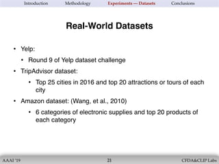 AAAI ’19 CFDA&CLIP Labs!21
Introduction Methodology Experiments — Datasets Conclusions
• Yelp:
• Round 9 of Yelp dataset challenge
• TripAdvisor dataset:
• Top 25 cities in 2016 and top 20 attractions or tours of each
city
• Amazon dataset: (Wang, et al., 2010)
• 6 categories of electronic supplies and top 20 products of
each category
Real-World Datasets
 