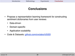 AAAI ’19 CFDA&CLIP Labs!29
Introduction Methodology Experiments Conclusions
• Propose a representation learning framework for constructing
sentiment dictionaries from user reviews
• Data-driven
• Domain-speciﬁc
• Application scalability
• Code & Datasets: github.com/cnclabs/UGSD
Conclusions
 