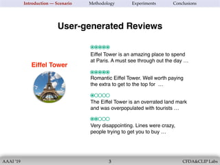 AAAI ’19 CFDA&CLIP Labs
Eiffel Tower
!3
Introduction — Scenario Methodology Experiments Conclusions
Eiffel Tower is an amazing place to spend
at Paris. A must see through out the day …
User-generated Reviews
Romantic Eiffel Tower. Well worth paying
the extra to get to the top for …
The Eiffel Tower is an overrated land mark
and was overpopulated with tourists …
Very disappointing. Lines were crazy,
people trying to get you to buy …
 