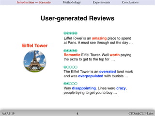 AAAI ’19 CFDA&CLIP Labs
Eiffel Tower
!4
Introduction — Scenario Methodology Experiments Conclusions
Eiffel Tower is an amazing place to spend
at Paris. A must see through out the day …
User-generated Reviews
Romantic Eiffel Tower. Well worth paying
the extra to get to the top for …
The Eiffel Tower is an overrated land mark
and was overpopulated with tourists …
Very disappointing. Lines were crazy,
people trying to get you to buy …
 