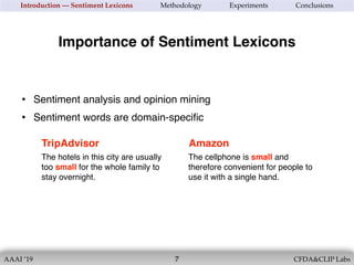 AAAI ’19 CFDA&CLIP Labs!7
Introduction — Sentiment Lexicons Methodology Experiments Conclusions
Importance of Sentiment Lexicons
• Sentiment analysis and opinion mining
• Sentiment words are domain-speciﬁc
The hotels in this city are usually
too small for the whole family to
stay overnight.
TripAdvisor
The cellphone is small and
therefore convenient for people to
use it with a single hand.
Amazon
 