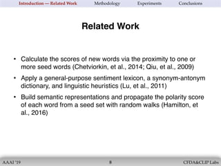 AAAI ’19 CFDA&CLIP Labs!8
Introduction — Related Work Methodology Experiments Conclusions
Related Work
• Calculate the scores of new words via the proximity to one or
more seed words (Chetviorkin, et al., 2014; Qiu, et al., 2009)
• Apply a general-purpose sentiment lexicon, a synonym-antonym
dictionary, and linguistic heuristics (Lu, et al., 2011)
• Build semantic representations and propagate the polarity score
of each word from a seed set with random walks (Hamilton, et
al., 2016)
 