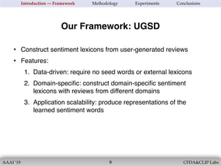 AAAI ’19 CFDA&CLIP Labs!9
Introduction — Framework Methodology Experiments Conclusions
• Construct sentiment lexicons from user-generated reviews
• Features:
1. Data-driven: require no seed words or external lexicons
2. Domain-speciﬁc: construct domain-speciﬁc sentiment
lexicons with reviews from different domains
3. Application scalability: produce representations of the
learned sentiment words
Our Framework: UGSD
 