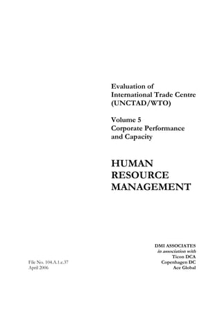 Evaluation of
International Trade Centre
(UNCTAD/WTO)
Volume 5
Corporate Performance
and Capacity
HUMAN
RESOURCE
MANAGEMENT
File No. 104.A.1.e.37
April 2006
DMI ASSOCIATES
in association with
Ticon DCA
Copenhagen DC
Ace Global
 