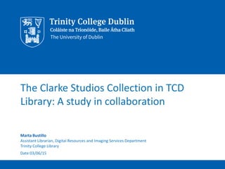 The Clarke Studios Collection in TCD
Library: A study in collaboration
Marta Bustillo
Assistant Librarian, Digital Resources and Imaging Services Department
Trinity College Library
Date 03/06/15
 