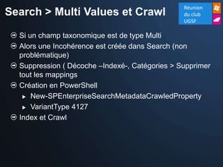 Réunion
Search > Multi Values et Crawl                  du club
                                                UGSF

  Si un champ taxonomique est de type Multi
  Alors une Incohérence est créée dans Search (non
  problématique)
  Suppression ( Décoche –Indexé-, Catégories > Supprimer
  tout les mappings
  Création en PowerShell
    New-SPEnterpriseSearchMetadataCrawledProperty

    VariantType 4127

  Index et Crawl
 