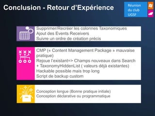 Conclusion - Retour d’Expérience                       Réunion
                                                       du club
                                                       UGSF


         Supprimer/Recréer les colonnes Taxonomiques
         Ajout des Events Receivers
         Suivre un ordre de création précis

         CMP (« Content Management Package » mauvaise
         pratique)
         Rejoue l’existant=> Champs nouveaux dans Search
         + TaxonomyHiddenList ( valeurs déjà existantes)
         Hackable possible mais trop long
         Script de backup custom


         Conception longue (Bonne pratique initiale)
         Conception déclarative ou programmatique
 
